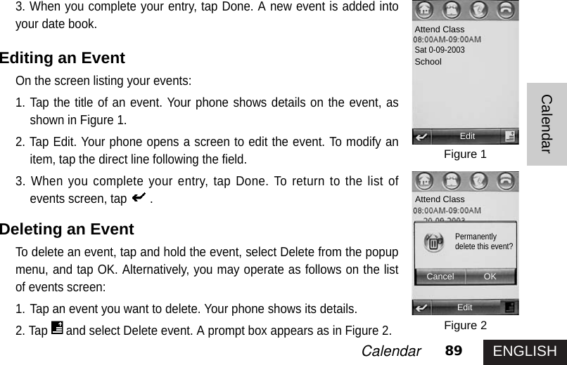 ENGLISH89CalendarCalendar3. When you complete your entry, tap Done. A new event is added intoyour date book. Editing an Event On the screen listing your events: 1. Tap the title of an event. Your phone shows details on the event, asshown in Figure 1. 2. Tap Edit. Your phone opens a screen to edit the event. To modify anitem, tap the direct line following the field. 3. When you complete your entry, tap Done. To return to the list ofevents screen, tap .Deleting an EventTo delete an event, tap and hold the event, select Delete from the popupmenu, and tap OK. Alternatively, you may operate as follows on the listof events screen: 1. Tap an event you want to delete. Your phone shows its details. 2. Tap and select Delete event. A prompt box appears as in Figure 2. Figure 1Figure 2Attend ClassSat 0-09-2003SchoolEditAttend ClassEditCancel OKPermanentlydelete this event?