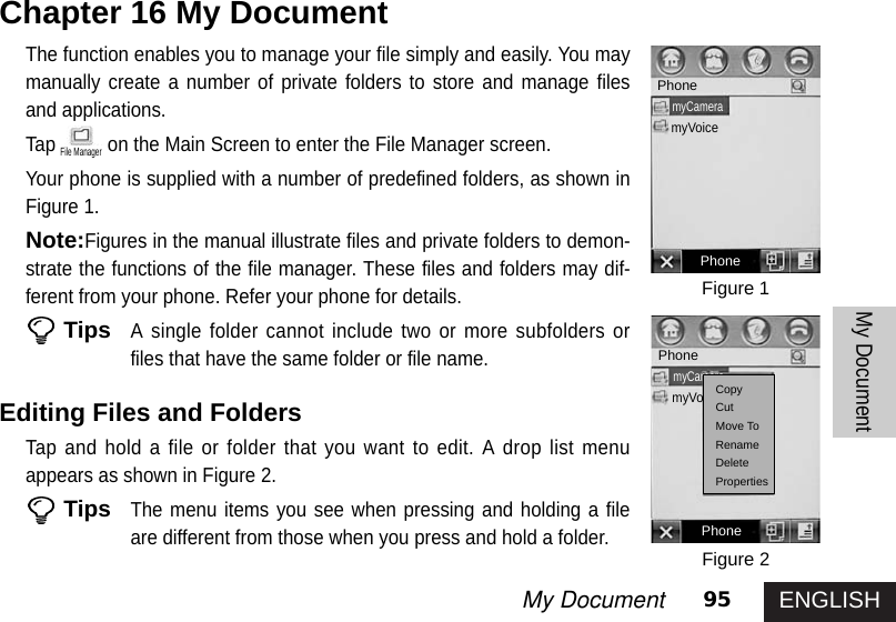 ENGLISH95My DocumentMy DocumentThe function enables you to manage your file simply and easily. You maymanually create a number of private folders to store and manage filesand applications. Tap on the Main Screen to enter the File Manager screen. Your phone is supplied with a number of predefined folders, as shown inFigure 1.Note:Figures in the manual illustrate files and private folders to demon-strate the functions of the file manager. These files and folders may dif-ferent from your phone. Refer your phone for details. TipsA single folder cannot include two or more subfolders orfiles that have the same folder or file name. Editing Files and Folders Tap and hold a file or folder that you want to edit. A drop list menuappears as shown in Figure 2. TipsThe menu items you see when pressing and holding a fileare different from those when you press and hold a folder. Chapter 16 My DocumentFigure 1Figure 2PhonemyCameramyVoicePhonePhonePhonemyCameramyVoiceCopyCutMove ToRenameDeletePropertiesFile Manager