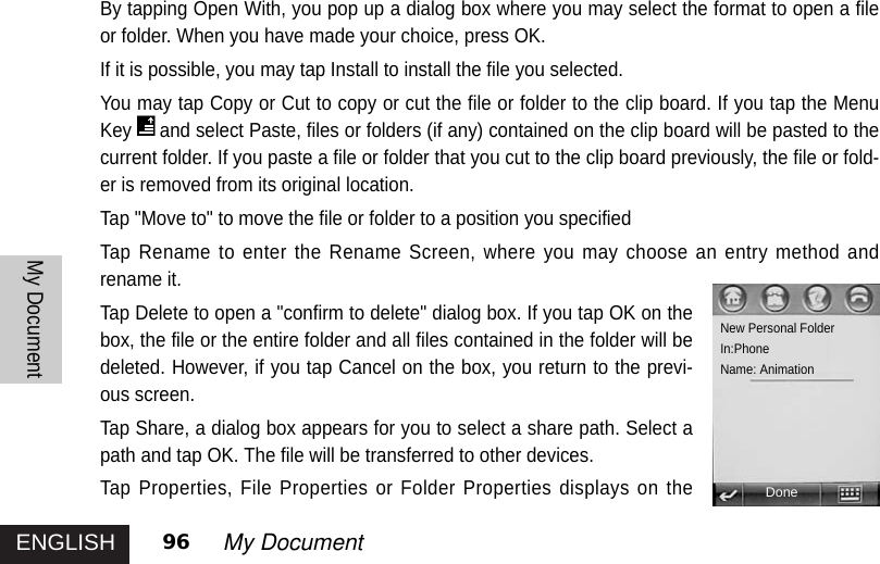 ENGLISHMy Document96 My DocumentBy tapping Open With, you pop up a dialog box where you may select the format to open a fileor folder. When you have made your choice, press OK. If it is possible, you may tap Install to install the file you selected. You may tap Copy or Cut to copy or cut the file or folder to the clip board. If you tap the MenuKey and select Paste, files or folders (if any) contained on the clip board will be pasted to thecurrent folder. If you paste a file or folder that you cut to the clip board previously, the file or fold-er is removed from its original location. Tap &quot;Move to&quot; to move the file or folder to a position you specified Tap Rename to enter the Rename Screen, where you may choose an entry method andrename it. Tap Delete to open a &quot;confirm to delete&quot; dialog box. If you tap OK on thebox, the file or the entire folder and all files contained in the folder will bedeleted. However, if you tap Cancel on the box, you return to the previ-ous screen. Tap Share, a dialog box appears for you to select a share path. Select apath and tap OK. The file will be transferred to other devices. Tap Properties, File Properties or Folder Properties displays on theNew Personal FolderIn:PhoneName: AnimationDone