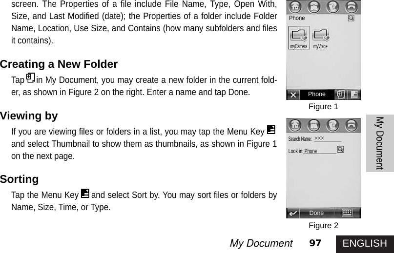 ENGLISH97My DocumentMy Documentscreen. The Properties of a file include File Name, Type, Open With,Size, and Last Modified (date); the Properties of a folder include FolderName, Location, Use Size, and Contains (how many subfolders and filesit contains). Creating a New Folder Tap in My Document, you may create a new folder in the current fold-er, as shown in Figure 2 on the right. Enter a name and tap Done. Viewing byIf you are viewing files or folders in a list, you may tap the Menu Keyand select Thumbnail to show them as thumbnails, as shown in Figure 1on the next page. SortingTap the Menu Key and select Sort by. You may sort files or folders byName, Size, Time, or Type. Figure 1Figure 2PhoneDonePhonemyCameramyVoice Search Name: Look in: Phone