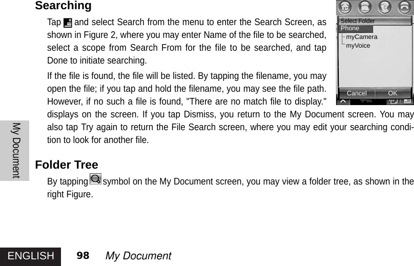 ENGLISHMy Document98 My DocumentSearchingTap and select Search from the menu to enter the Search Screen, asshown in Figure 2, where you may enter Name of the file to be searched,select a scope from Search From for the file to be searched, and tapDone to initiate searching. If the file is found, the file will be listed. By tapping the filename, you mayopen the file; if you tap and hold the filename, you may see the file path.However, if no such a file is found, &quot;There are no match file to display.&quot;displays on the screen. If you tap Dismiss, you return to the My Document screen. You mayalso tap Try again to return the File Search screen, where you may edit your searching condi-tion to look for another file. Folder TreeBy tapping symbol on the My Document screen, you may view a folder tree, as shown in theright Figure. CancelSelect FolderPhonemyCameramyVoiceOK