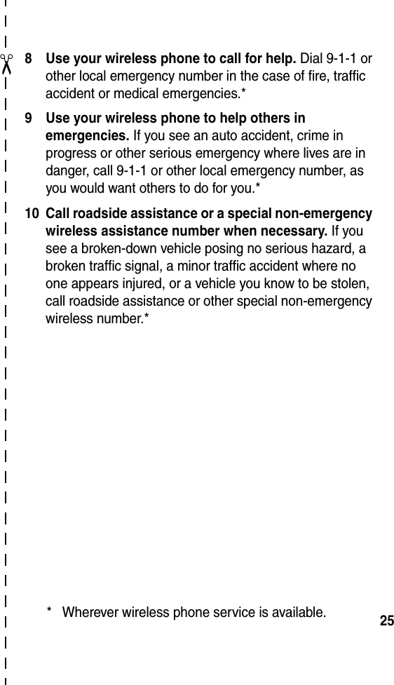  25✂8 Use your wireless phone to call for help. Dial 9-1-1 or other local emergency number in the case of fire, traffic accident or medical emergencies.*9 Use your wireless phone to help others in emergencies. If you see an auto accident, crime in progress or other serious emergency where lives are in danger, call 9-1-1 or other local emergency number, as you would want others to do for you.*10 Call roadside assistance or a special non-emergency wireless assistance number when necessary. If you see a broken-down vehicle posing no serious hazard, a broken traffic signal, a minor traffic accident where no one appears injured, or a vehicle you know to be stolen, call roadside assistance or other special non-emergency wireless number.** Wherever wireless phone service is available.