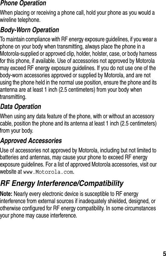  5Phone OperationWhen placing or receiving a phone call, hold your phone as you would a wireline telephone. Body-Worn OperationTo maintain compliance with RF energy exposure guidelines, if you wear a phone on your body when transmitting, always place the phone in a Motorola-supplied or approved clip, holder, holster, case, or body harness for this phone, if available. Use of accessories not approved by Motorola may exceed RF energy exposure guidelines. If you do not use one of the body-worn accessories approved or supplied by Motorola, and are not using the phone held in the normal use position, ensure the phone and its antenna are at least 1 inch (2.5 centimeters) from your body when transmitting.Data OperationWhen using any data feature of the phone, with or without an accessory cable, position the phone and its antenna at least 1 inch (2.5 centimeters) from your body.Approved AccessoriesUse of accessories not approved by Motorola, including but not limited to batteries and antennas, may cause your phone to exceed RF energy exposure guidelines. For a list of approved Motorola accessories, visit our website at www.Motorola.com.RF Energy Interference/CompatibilityNote: Nearly every electronic device is susceptible to RF energy interference from external sources if inadequately shielded, designed, or otherwise configured for RF energy compatibility. In some circumstances your phone may cause interference.