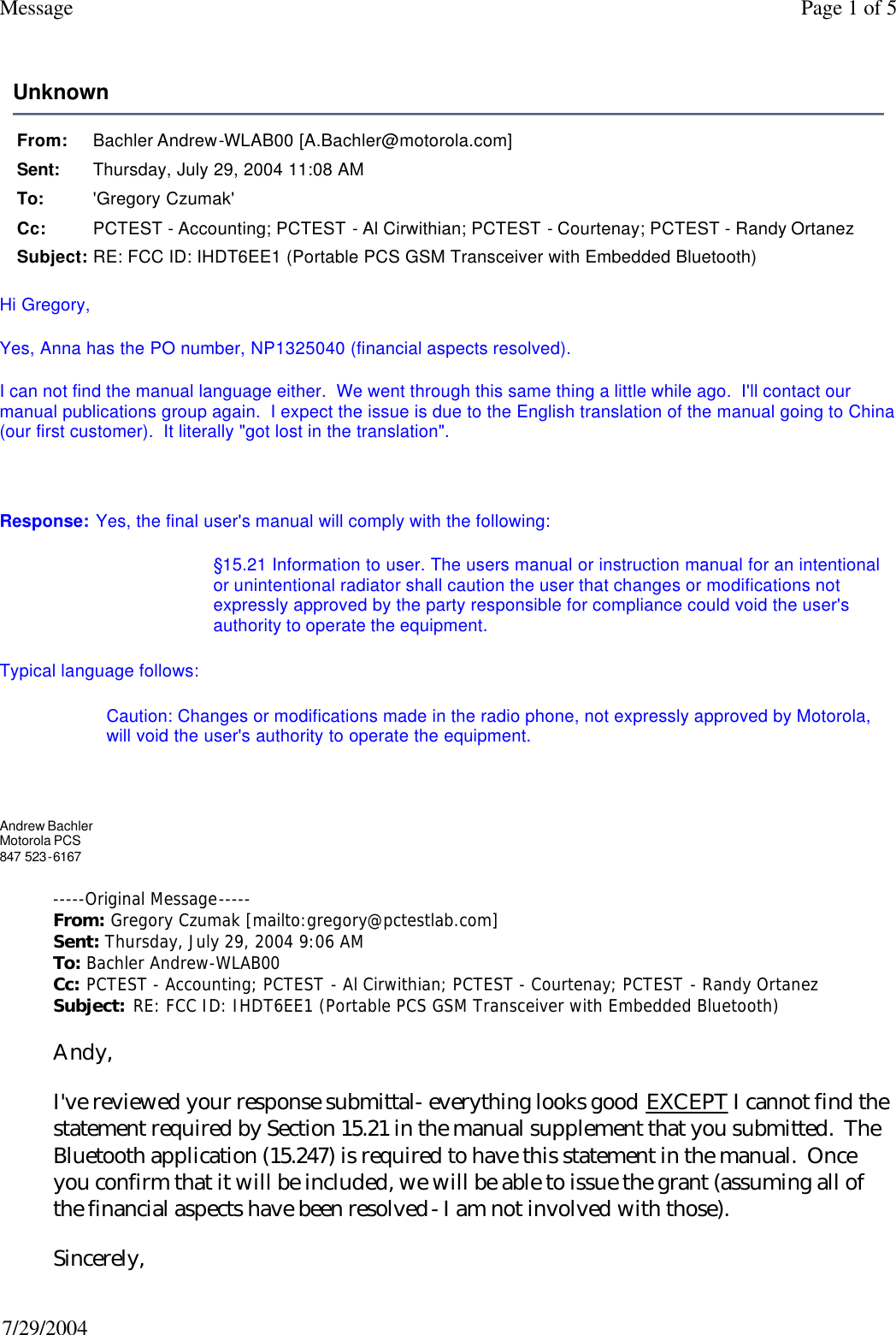 Unknown From: Bachler Andrew-WLAB00 [A.Bachler@motorola.com]Sent: Thursday, July 29, 2004 11:08 AMTo: &apos;Gregory Czumak&apos;Cc: PCTEST - Accounting; PCTEST - Al Cirwithian; PCTEST - Courtenay; PCTEST - Randy OrtanezSubject: RE: FCC ID: IHDT6EE1 (Portable PCS GSM Transceiver with Embedded Bluetooth)Page 1 of 5Message7/29/2004Hi Gregory,   Yes, Anna has the PO number, NP1325040 (financial aspects resolved).   I can not find the manual language either.  We went through this same thing a little while ago.  I&apos;ll contact our manual publications group again.  I expect the issue is due to the English translation of the manual going to China (our first customer).  It literally &quot;got lost in the translation&quot;.     Response: Yes, the final user&apos;s manual will comply with the following:  §15.21 Information to user. The users manual or instruction manual for an intentional or unintentional radiator shall caution the user that changes or modifications not expressly approved by the party responsible for compliance could void the user&apos;s authority to operate the equipment.  Typical language follows:  Caution: Changes or modifications made in the radio phone, not expressly approved by Motorola, will void the user&apos;s authority to operate the equipment.      Andrew Bachler Motorola PCS  847 523-6167 -----Original Message----- From: Gregory Czumak [mailto:gregory@pctestlab.com]  Sent: Thursday, July 29, 2004 9:06 AM To: Bachler Andrew-WLAB00 Cc: PCTEST - Accounting; PCTEST - Al Cirwithian; PCTEST - Courtenay; PCTEST - Randy Ortanez Subject: RE: FCC ID: IHDT6EE1 (Portable PCS GSM Transceiver with Embedded Bluetooth)  Andy,   I&apos;ve reviewed your response submittal- everything looks good EXCEPT I cannot find the statement required by Section 15.21 in the manual supplement that you submitted.  The Bluetooth application (15.247) is required to have this statement in the manual.  Once you confirm that it will be included, we will be able to issue the grant (assuming all of the financial aspects have been resolved- I am not involved with those).   Sincerely, 