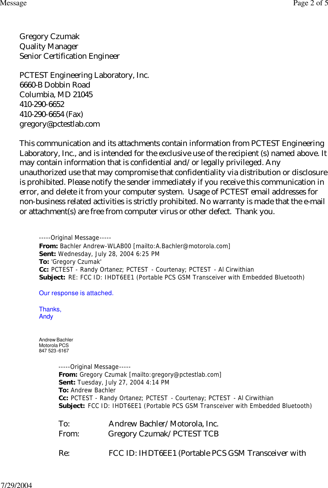  Gregory Czumak Quality Manager Senior Certification Engineer  PCTEST Engineering Laboratory, Inc. 6660-B Dobbin Road Columbia, MD 21045 410-290-6652 410-290-6654 (Fax) gregory@pctestlab.com  This communication and its attachments contain information from PCTEST Engineering Laboratory, Inc., and is intended for the exclusive use of the recipient (s) named above. It may contain information that is confidential and/or legally privileged. Any unauthorized use that may compromise that confidentiality via distribution or disclosure is prohibited. Please notify the sender immediately if you receive this communication in error, and delete it from your computer system.  Usage of PCTEST email addresses for non-business related activities is strictly prohibited. No warranty is made that the e-mail or attachment(s) are free from computer virus or other defect.  Thank you.    -----Original Message----- From: Bachler Andrew-WLAB00 [mailto:A.Bachler@motorola.com] Sent: Wednesday, July 28, 2004 6:25 PM To: &apos;Gregory Czumak&apos; Cc: PCTEST - Randy Ortanez; PCTEST - Courtenay; PCTEST - Al Cirwithian Subject: RE: FCC ID: IHDT6EE1 (Portable PCS GSM Transceiver with Embedded Bluetooth)  Our response is attached.   Thanks, Andy     Andrew Bachler Motorola PCS  847 523-6167 -----Original Message----- From: Gregory Czumak [mailto:gregory@pctestlab.com]  Sent: Tuesday, July 27, 2004 4:14 PM To: Andrew Bachler Cc: PCTEST - Randy Ortanez; PCTEST - Courtenay; PCTEST - Al Cirwithian Subject: FCC ID: IHDT6EE1 (Portable PCS GSM Transceiver with Embedded Bluetooth)  To:                    Andrew Bachler/Motorola, Inc. From:               Gregory Czumak/PCTEST TCB  Re:                    FCC ID: IHDT6EE1 (Portable PCS GSM Transceiver with Page 2 of 5Message7/29/2004