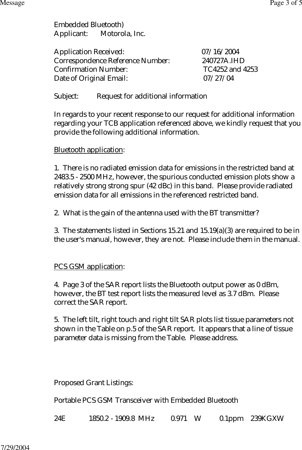 Embedded Bluetooth) Applicant:       Motorola, Inc.  Application Received:                                           07/16/2004 Correspondence Reference Number:                  240727A.IHD Confirmation Number:                                          TC4252 and 4253 Date of Original Email:                                          07/27/04  Subject:          Request for additional information  In regards to your recent response to our request for additional information regarding your TCB application referenced above, we kindly request that you provide the following additional information.  Bluetooth application:  1.  There is no radiated emission data for emissions in the restricted band at 2483.5 - 2500 MHz, however, the spurious conducted emission plots show a relatively strong strong spur (42 dBc) in this band.  Please provide radiated emission data for all emissions in the referenced restricted band.  2.  What is the gain of the antenna used with the BT transmitter?  3.  The statements listed in Sections 15.21 and 15.19(a)(3) are required to be in the user&apos;s manual, however, they are not.  Please include them in the manual.   PCS GSM application:  4.  Page 3 of the SAR report lists the Bluetooth output power as 0 dBm, however, the BT test report lists the measured level as 3.7 dBm.  Please correct the SAR report. 5.  The left tilt, right touch and right tilt SAR plots list tissue parameters not shown in the Table on p.5 of the SAR report.  It appears that a line of tissue parameter data is missing from the Table.  Please address.       Proposed Grant Listings:  Portable PCS GSM Transceiver with Embedded Bluetooth  24E             1850.2 - 1909.8  MHz         0.971    W          0.1ppm    239KGXW Page 3 of 5Message7/29/2004