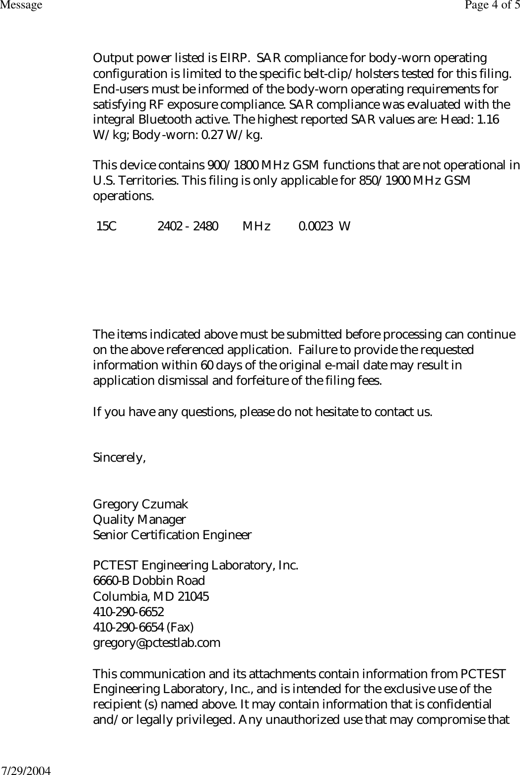  Output power listed is EIRP.  SAR compliance for body-worn operating configuration is limited to the specific belt-clip/holsters tested for this filing. End-users must be informed of the body-worn operating requirements for satisfying RF exposure compliance. SAR compliance was evaluated with the integral Bluetooth active. The highest reported SAR values are: Head: 1.16 W/kg; Body-worn: 0.27 W/kg. This device contains 900/1800 MHz GSM functions that are not operational in U.S. Territories. This filing is only applicable for 850/1900 MHz GSM operations.  15C             2402 - 2480        MHz         0.0023  W       The items indicated above must be submitted before processing can continue on the above referenced application.  Failure to provide the requested information within 60 days of the original e-mail date may result in application dismissal and forfeiture of the filing fees.  If you have any questions, please do not hesitate to contact us.   Sincerely,   Gregory Czumak Quality Manager Senior Certification Engineer  PCTEST Engineering Laboratory, Inc. 6660-B Dobbin Road Columbia, MD 21045 410-290-6652 410-290-6654 (Fax) gregory@pctestlab.com  This communication and its attachments contain information from PCTEST Engineering Laboratory, Inc., and is intended for the exclusive use of the recipient (s) named above. It may contain information that is confidential and/or legally privileged. Any unauthorized use that may compromise that Page 4 of 5Message7/29/2004