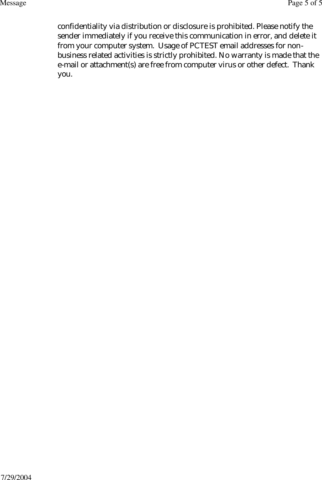 confidentiality via distribution or disclosure is prohibited. Please notify the sender immediately if you receive this communication in error, and delete it from your computer system.  Usage of PCTEST email addresses for non-business related activities is strictly prohibited. No warranty is made that the e-mail or attachment(s) are free from computer virus or other defect.  Thank you. Page 5 of 5Message7/29/2004