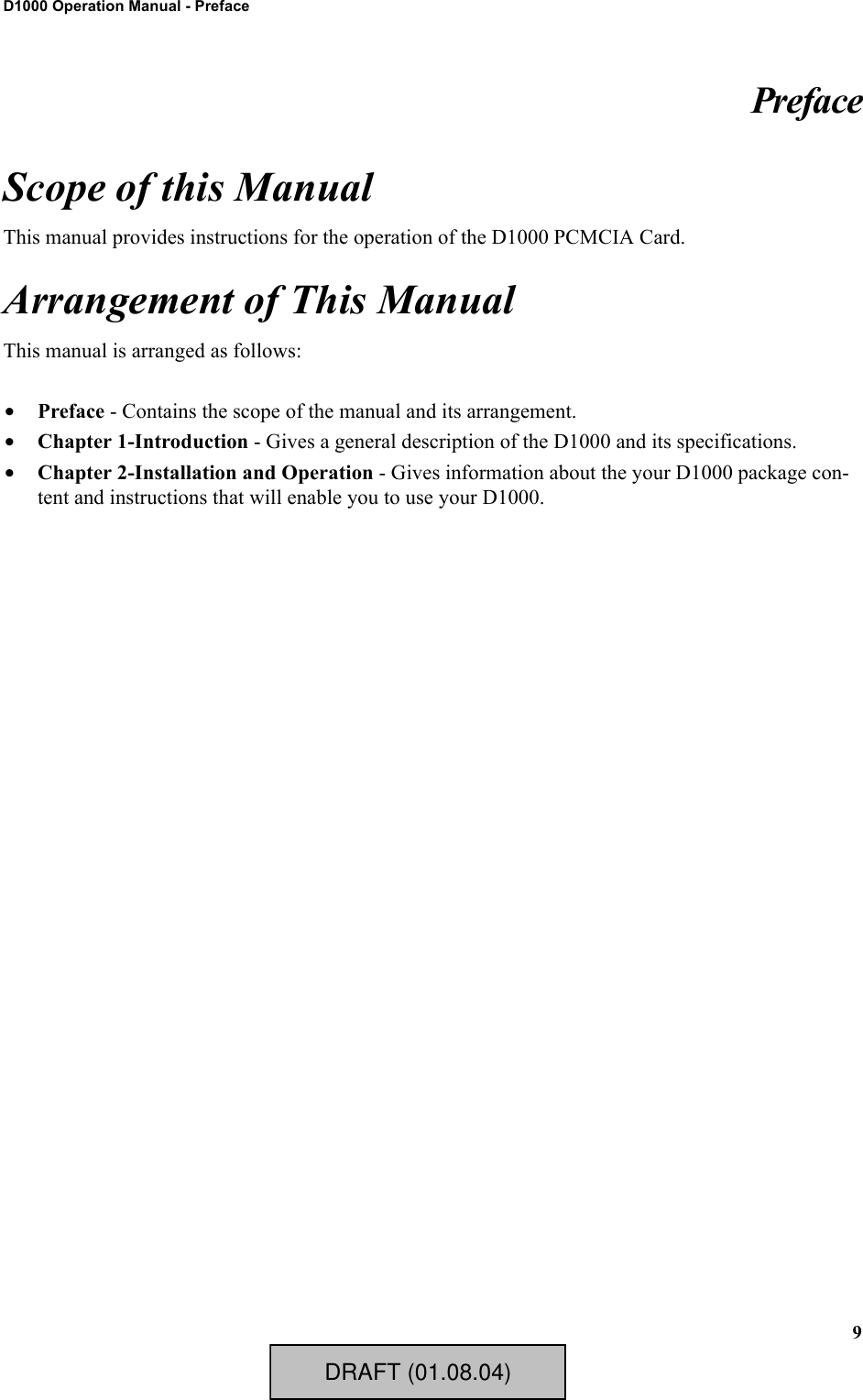 9D1000 Operation Manual - PrefacePrefaceScope of this ManualThis manual provides instructions for the operation of the D1000 PCMCIA Card.Arrangement of This ManualThis manual is arranged as follows:•Preface - Contains the scope of the manual and its arrangement.•Chapter 1-Introduction - Gives a general description of the D1000 and its specifications.•Chapter 2-Installation and Operation - Gives information about the your D1000 package con-tent and instructions that will enable you to use your D1000.DRAFT (01.08.04)