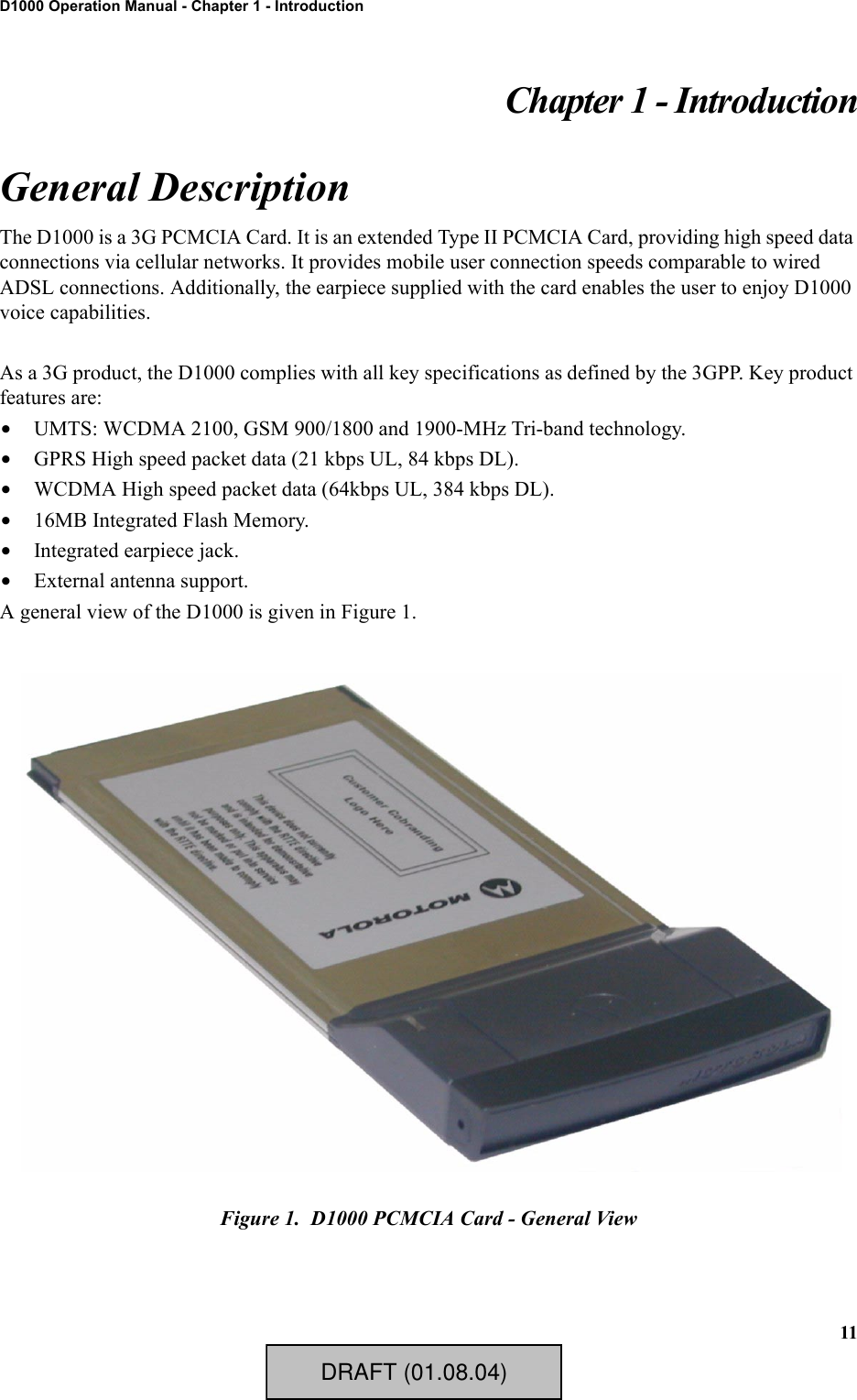 11D1000 Operation Manual - Chapter 1 - IntroductionChapter 1 - IntroductionGeneral DescriptionThe D1000 is a 3G PCMCIA Card. It is an extended Type II PCMCIA Card, providing high speed data connections via cellular networks. It provides mobile user connection speeds comparable to wired ADSL connections. Additionally, the earpiece supplied with the card enables the user to enjoy D1000 voice capabilities.As a 3G product, the D1000 complies with all key specifications as defined by the 3GPP. Key product features are:•UMTS: WCDMA 2100, GSM 900/1800 and 1900-MHz Tri-band technology.•GPRS High speed packet data (21 kbps UL, 84 kbps DL).•WCDMA High speed packet data (64kbps UL, 384 kbps DL).•16MB Integrated Flash Memory.•Integrated earpiece jack.•External antenna support.A general view of the D1000 is given in Figure 1.Figure 1.  D1000 PCMCIA Card - General ViewDRAFT (01.08.04)