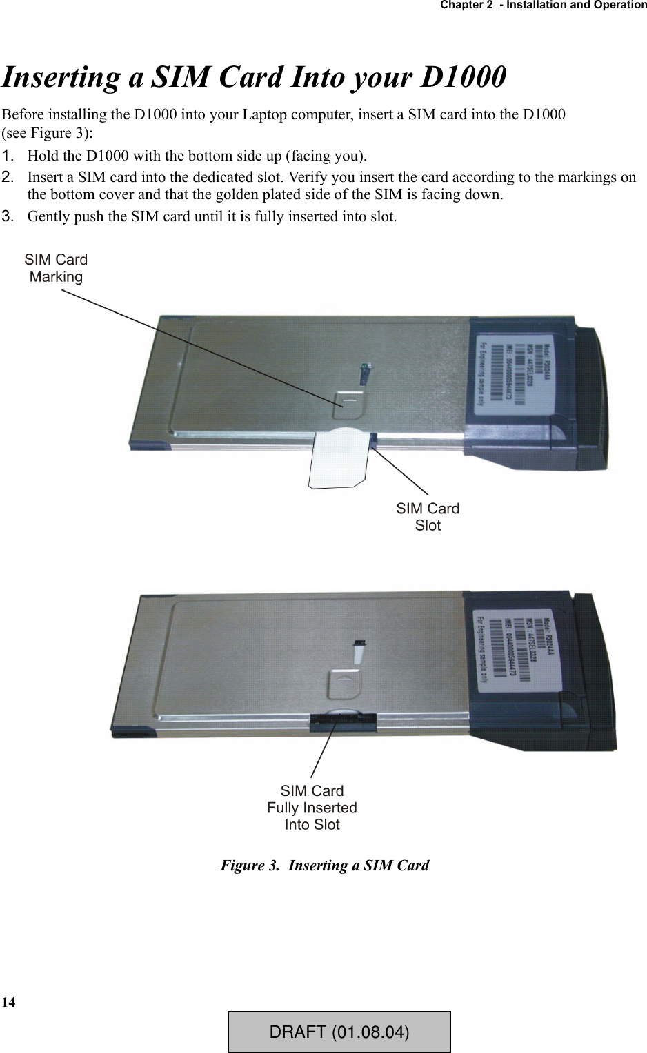 Chapter 2  - Installation and Operation14Inserting a SIM Card Into your D1000Before installing the D1000 into your Laptop computer, insert a SIM card into the D1000 (see Figure 3):1. Hold the D1000 with the bottom side up (facing you).2. Insert a SIM card into the dedicated slot. Verify you insert the card according to the markings on the bottom cover and that the golden plated side of the SIM is facing down.3. Gently push the SIM card until it is fully inserted into slot.Figure 3.  Inserting a SIM CardDRAFT (01.08.04)