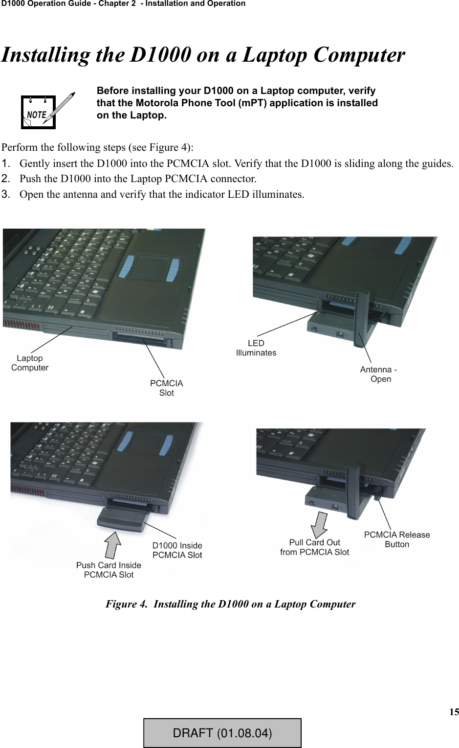 15D1000 Operation Guide - Chapter 2  - Installation and OperationInstalling the D1000 on a Laptop ComputerPerform the following steps (see Figure 4):1. Gently insert the D1000 into the PCMCIA slot. Verify that the D1000 is sliding along the guides.2. Push the D1000 into the Laptop PCMCIA connector.3. Open the antenna and verify that the indicator LED illuminates.Figure 4.  Installing the D1000 on a Laptop ComputerBefore installing your D1000 on a Laptop computer, verify that the Motorola Phone Tool (mPT) application is installed on the Laptop.NOTEDRAFT (01.08.04)