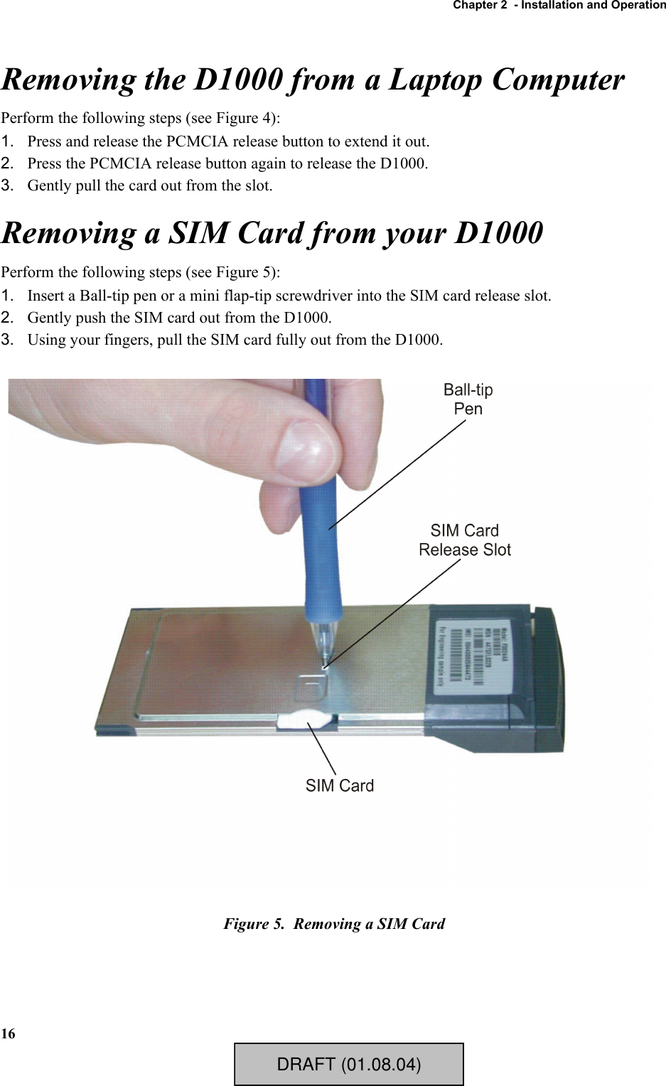 Chapter 2  - Installation and Operation16Removing the D1000 from a Laptop ComputerPerform the following steps (see Figure 4):1. Press and release the PCMCIA release button to extend it out.2. Press the PCMCIA release button again to release the D1000.3. Gently pull the card out from the slot.Removing a SIM Card from your D1000Perform the following steps (see Figure 5):1. Insert a Ball-tip pen or a mini flap-tip screwdriver into the SIM card release slot.2. Gently push the SIM card out from the D1000.3. Using your fingers, pull the SIM card fully out from the D1000.Figure 5.  Removing a SIM CardDRAFT (01.08.04)