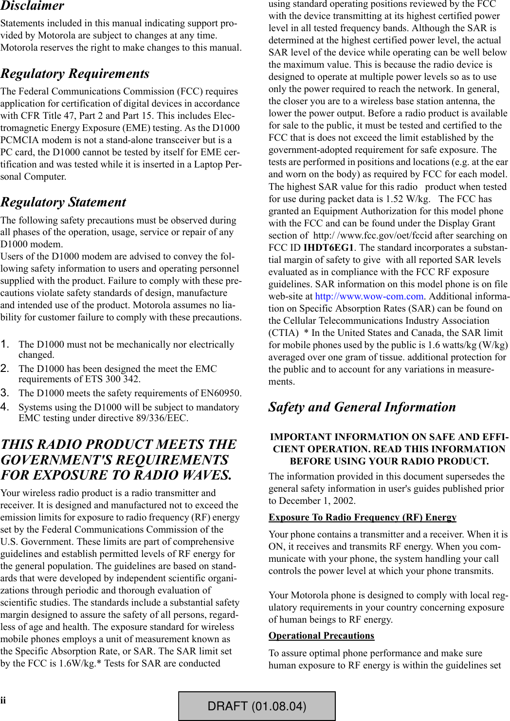 iiDisclaimerStatements included in this manual indicating support pro-vided by Motorola are subject to changes at any time. Motorola reserves the right to make changes to this manual.Regulatory RequirementsThe Federal Communications Commission (FCC) requires application for certification of digital devices in accordance with CFR Title 47, Part 2 and Part 15. This includes Elec-tromagnetic Energy Exposure (EME) testing. As the D1000 PCMCIA modem is not a stand-alone transceiver but is a PC card, the D1000 cannot be tested by itself for EME cer-tification and was tested while it is inserted in a Laptop Per-sonal Computer.Regulatory StatementThe following safety precautions must be observed during all phases of the operation, usage, service or repair of any D1000 modem.Users of the D1000 modem are advised to convey the fol-lowing safety information to users and operating personnel supplied with the product. Failure to comply with these pre-cautions violate safety standards of design, manufacture and intended use of the product. Motorola assumes no lia-bility for customer failure to comply with these precautions.1. The D1000 must not be mechanically nor electrically changed.2. The D1000 has been designed the meet the EMC requirements of ETS 300 342.3. The D1000 meets the safety requirements of EN60950.4. Systems using the D1000 will be subject to mandatory EMC testing under directive 89/336/EEC.THIS RADIO PRODUCT MEETS THE GOVERNMENT&apos;S REQUIREMENTS FOR EXPOSURE TO RADIO WAVES.Your wireless radio product is a radio transmitter and receiver. It is designed and manufactured not to exceed the emission limits for exposure to radio frequency (RF) energy set by the Federal Communications Commission of the U.S. Government. These limits are part of comprehensive guidelines and establish permitted levels of RF energy for the general population. The guidelines are based on stand-ards that were developed by independent scientific organi-zations through periodic and thorough evaluation of scientific studies. The standards include a substantial safety margin designed to assure the safety of all persons, regard-less of age and health. The exposure standard for wireless mobile phones employs a unit of measurement known as the Specific Absorption Rate, or SAR. The SAR limit set by the FCC is 1.6W/kg.* Tests for SAR are conducted using standard operating positions reviewed by the FCC with the device transmitting at its highest certified power level in all tested frequency bands. Although the SAR is determined at the highest certified power level, the actual SAR level of the device while operating can be well below the maximum value. This is because the radio device is designed to operate at multiple power levels so as to use only the power required to reach the network. In general, the closer you are to a wireless base station antenna, the lower the power output. Before a radio product is available for sale to the public, it must be tested and certified to the FCC that is does not exceed the limit established by the government-adopted requirement for safe exposure. The tests are performed in positions and locations (e.g. at the ear and worn on the body) as required by FCC for each model. The highest SAR value for this radio   product when tested for use during packet data is 1.52 W/kg.   The FCC has granted an Equipment Authorization for this model phone with the FCC and can be found under the Display Grant section of  http:/ /www.fcc.gov/oet/fccid after searching on FCC ID IHDT6EG1. The standard incorporates a substan-tial margin of safety to give  with all reported SAR levels evaluated as in compliance with the FCC RF exposure guidelines. SAR information on this model phone is on file web-site at http://www.wow-com.com. Additional informa-tion on Specific Absorption Rates (SAR) can be found on the Cellular Telecommunications Industry Association (CTIA)  * In the United States and Canada, the SAR limit for mobile phones used by the public is 1.6 watts/kg (W/kg) averaged over one gram of tissue. additional protection for the public and to account for any variations in measure-ments.Safety and General InformationIMPORTANT INFORMATION ON SAFE AND EFFI-CIENT OPERATION. READ THIS INFORMATION BEFORE USING YOUR RADIO PRODUCT.The information provided in this document supersedes the general safety information in user&apos;s guides published prior to December 1, 2002.Exposure To Radio Frequency (RF) EnergyYour phone contains a transmitter and a receiver. When it is ON, it receives and transmits RF energy. When you com-municate with your phone, the system handling your call controls the power level at which your phone transmits.Your Motorola phone is designed to comply with local reg-ulatory requirements in your country concerning exposure of human beings to RF energy.Operational PrecautionsTo assure optimal phone performance and make sure human exposure to RF energy is within the guidelines set DRAFT (01.08.04)