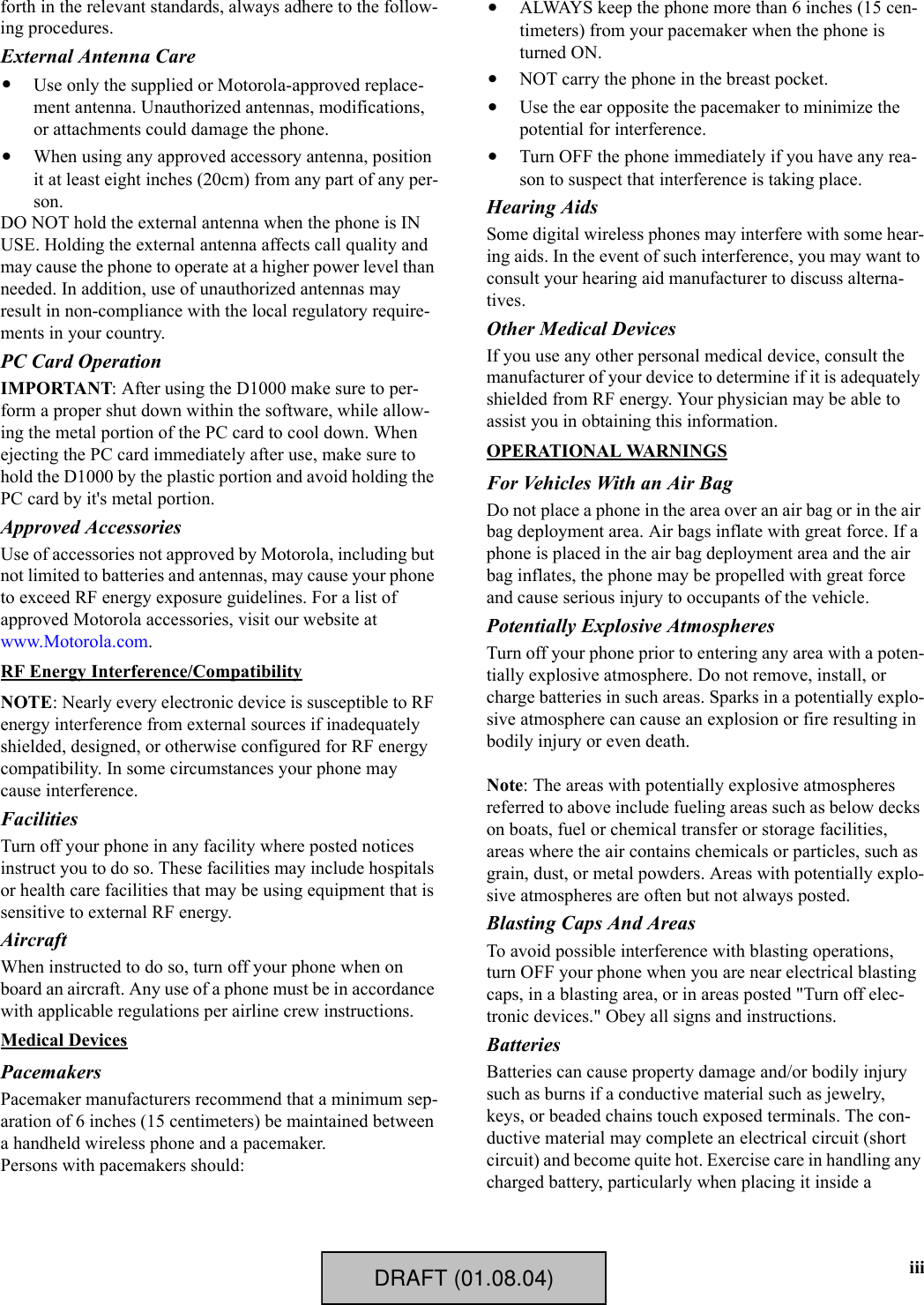 iiiforth in the relevant standards, always adhere to the follow-ing procedures.External Antenna Care•Use only the supplied or Motorola-approved replace-ment antenna. Unauthorized antennas, modifications, or attachments could damage the phone.•When using any approved accessory antenna, position it at least eight inches (20cm) from any part of any per-son.DO NOT hold the external antenna when the phone is IN USE. Holding the external antenna affects call quality and may cause the phone to operate at a higher power level than needed. In addition, use of unauthorized antennas may result in non-compliance with the local regulatory require-ments in your country.PC Card OperationIMPORTANT: After using the D1000 make sure to per-form a proper shut down within the software, while allow-ing the metal portion of the PC card to cool down. When ejecting the PC card immediately after use, make sure to hold the D1000 by the plastic portion and avoid holding the PC card by it&apos;s metal portion.Approved AccessoriesUse of accessories not approved by Motorola, including but not limited to batteries and antennas, may cause your phone to exceed RF energy exposure guidelines. For a list of approved Motorola accessories, visit our website at www.Motorola.com.RF Energy Interference/CompatibilityNOTE: Nearly every electronic device is susceptible to RF energy interference from external sources if inadequately shielded, designed, or otherwise configured for RF energy compatibility. In some circumstances your phone may cause interference.FacilitiesTurn off your phone in any facility where posted notices instruct you to do so. These facilities may include hospitals or health care facilities that may be using equipment that is sensitive to external RF energy.AircraftWhen instructed to do so, turn off your phone when on board an aircraft. Any use of a phone must be in accordance with applicable regulations per airline crew instructions.Medical DevicesPacemakersPacemaker manufacturers recommend that a minimum sep-aration of 6 inches (15 centimeters) be maintained between a handheld wireless phone and a pacemaker. Persons with pacemakers should:•ALWAYS keep the phone more than 6 inches (15 cen-timeters) from your pacemaker when the phone is turned ON.•NOT carry the phone in the breast pocket.•Use the ear opposite the pacemaker to minimize the potential for interference.•Turn OFF the phone immediately if you have any rea-son to suspect that interference is taking place.Hearing AidsSome digital wireless phones may interfere with some hear-ing aids. In the event of such interference, you may want to consult your hearing aid manufacturer to discuss alterna-tives.Other Medical DevicesIf you use any other personal medical device, consult the manufacturer of your device to determine if it is adequately shielded from RF energy. Your physician may be able to assist you in obtaining this information.OPERATIONAL WARNINGSFor Vehicles With an Air BagDo not place a phone in the area over an air bag or in the air bag deployment area. Air bags inflate with great force. If a phone is placed in the air bag deployment area and the air bag inflates, the phone may be propelled with great force and cause serious injury to occupants of the vehicle.Potentially Explosive AtmospheresTurn off your phone prior to entering any area with a poten-tially explosive atmosphere. Do not remove, install, or charge batteries in such areas. Sparks in a potentially explo-sive atmosphere can cause an explosion or fire resulting in bodily injury or even death.Note: The areas with potentially explosive atmospheres referred to above include fueling areas such as below decks on boats, fuel or chemical transfer or storage facilities, areas where the air contains chemicals or particles, such as grain, dust, or metal powders. Areas with potentially explo-sive atmospheres are often but not always posted.Blasting Caps And AreasTo avoid possible interference with blasting operations, turn OFF your phone when you are near electrical blasting caps, in a blasting area, or in areas posted &quot;Turn off elec-tronic devices.&quot; Obey all signs and instructions.BatteriesBatteries can cause property damage and/or bodily injury such as burns if a conductive material such as jewelry, keys, or beaded chains touch exposed terminals. The con-ductive material may complete an electrical circuit (short circuit) and become quite hot. Exercise care in handling any charged battery, particularly when placing it inside a DRAFT (01.08.04)