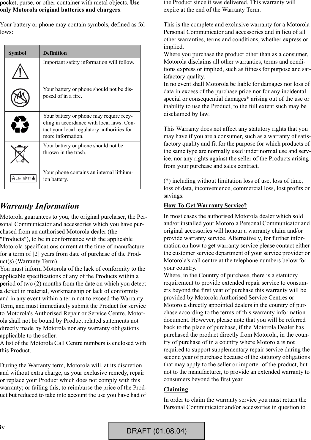 ivpocket, purse, or other container with metal objects. Use only Motorola original batteries and chargers.Your battery or phone may contain symbols, defined as fol-lows:Warranty InformationMotorola guarantees to you, the original purchaser, the Per-sonal Communicator and accessories which you have pur-chased from an authorised Motorola dealer (the &quot;Products&quot;), to be in conformance with the applicable Motorola specifications current at the time of manufacture for a term of [2] years from date of purchase of the Prod-uct(s) (Warranty Term).You must inform Motorola of the lack of conformity to the applicable specifications of any of the Products within a period of two (2) months from the date on which you detect a defect in material, workmanship or lack of conformity and in any event within a term not to exceed the Warranty Term, and must immediately submit the Product for service to Motorola&apos;s Authorised Repair or Service Centre. Motor-ola shall not be bound by Product related statements not directly made by Motorola nor any warranty obligations applicable to the seller.A list of the Motorola Call Centre numbers is enclosed with this Product.During the Warranty term, Motorola will, at its discretion and without extra charge, as your exclusive remedy, repair or replace your Product which does not comply with this warranty; or failing this, to reimburse the price of the Prod-uct but reduced to take into account the use you have had of the Product since it was delivered. This warranty will expire at the end of the Warranty Term.This is the complete and exclusive warranty for a Motorola Personal Communicator and accessories and in lieu of all other warranties, terms and conditions, whether express or implied.Where you purchase the product other than as a consumer, Motorola disclaims all other warranties, terms and condi-tions express or implied, such as fitness for purpose and sat-isfactory quality.In no event shall Motorola be liable for damages nor loss of data in excess of the purchase price nor for any incidental special or consequential damages* arising out of the use or inability to use the Product, to the full extent such may be disclaimed by law.This Warranty does not affect any statutory rights that you may have if you are a consumer, such as a warranty of satis-factory quality and fit for the purpose for which products of the same type are normally used under normal use and serv-ice, nor any rights against the seller of the Products arising from your purchase and sales contract.(*) including without limitation loss of use, loss of time, loss of data, inconvenience, commercial loss, lost profits or savings.How To Get Warranty Service?In most cases the authorised Motorola dealer which sold and/or installed your Motorola Personal Communicator and original accessories will honour a warranty claim and/or provide warranty service. Alternatively, for further infor-mation on how to get warranty service please contact either the customer service department of your service provider or Motorola&apos;s call centre at the telephone numbers below for your country.Where, in the Country of purchase, there is a statutory requirement to provide extended repair service to consum-ers beyond the first year of purchase this warranty will be provided by Motorola Authorised Service Centres or Motorola directly appointed dealers in the country of pur-chase according to the terms of this warranty information document. However, please note that you will be referred back to the place of purchase, if the Motorola Dealer has purchased the product directly from Motorola, in the coun-try of purchase of in a country where Motorola is not required to support supplementary repair service during the second year of purchase because of the statutory obligations that may apply to the seller or importer of the product, but not to the manufacturer, to provide an extended warranty to consumers beyond the first year.ClaimingIn order to claim the warranty service you must return the Personal Communicator and/or accessories in question to Symbol DefinitionImportant safety information will follow.Your battery or phone should not be dis-posed of in a fire.Your battery or phone may require recy-cling in accordance with local laws. Con-tact your local regulatory authorities for more information.Your battery or phone should not be thrown in the trash.Your phone contains an internal lithium-ion battery.    DRAFT (01.08.04)