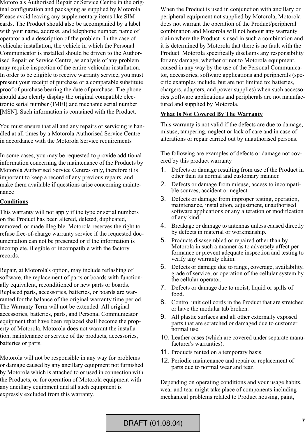 vMotorola&apos;s Authorised Repair or Service Centre in the orig-inal configuration and packaging as supplied by Motorola. Please avoid leaving any supplementary items like SIM cards. The Product should also be accompanied by a label with your name, address, and telephone number; name of operator and a description of the problem. In the case of vehicular installation, the vehicle in which the Personal Communicator is installed should be driven to the Author-ised Repair or Service Centre, as analysis of any problem may require inspection of the entire vehicular installation.In order to be eligible to receive warranty service, you must present your receipt of purchase or a comparable substitute proof of purchase bearing the date of purchase. The phone should also clearly display the original compatible elec-tronic serial number (IMEI) and mechanic serial number [MSN]. Such information is contained with the Product.You must ensure that all and any repairs or servicing is han-dled at all times by a Motorola Authorised Service Centre in accordance with the Motorola Service requirementsIn some cases, you may be requested to provide additional information concerning the maintenance of the Products by Motorola Authorised Service Centres only, therefore it is important to keep a record of any previous repairs, and make them available if questions arise concerning mainte-nanceConditionsThis warranty will not apply if the type or serial numbers on the Product has been altered, deleted, duplicated, removed, or made illegible. Motorola reserves the right to refuse free-of-charge warranty service if the requested doc-umentation can not be presented or if the information is incomplete, illegible or incompatible with the factory records.Repair, at Motorola&apos;s option, may include reflashing of software, the replacement of parts or boards with function-ally equivalent, reconditioned or new parts or boards. Replaced parts, accessories, batteries, or boards are war-ranted for the balance of the original warranty time period. The Warranty Term will not be extended. All original accessories, batteries, parts, and Personal Communicator equipment that have been replaced shall become the prop-erty of Motorola. Motorola does not warrant the installa-tion, maintenance or service of the products, accessories, batteries or parts.Motorola will not be responsible in any way for problems or damage caused by any ancillary equipment not furnished by Motorola which is attached to or used in connection with the Products, or for operation of Motorola equipment with any ancillary equipment and all such equipment is expressly excluded from this warranty.When the Product is used in conjunction with ancillary or peripheral equipment not supplied by Motorola, Motorola does not warrant the operation of the Product/peripheral combination and Motorola will not honour any warranty claim where the Product is used in such a combination and it is determined by Motorola that there is no fault with the Product. Motorola specifically disclaims any responsibility for any damage, whether or not to Motorola equipment, caused in any way by the use of the Personal Communica-tor, accessories, software applications and peripherals (spe-cific examples include, but are not limited to: batteries, chargers, adapters, and power supplies) when such accesso-ries ,software applications and peripherals are not manufac-tured and supplied by Motorola.What Is Not Covered By The WarrantyThis warranty is not valid if the defects are due to damage, misuse, tampering, neglect or lack of care and in case of alterations or repair carried out by unauthorised persons.The following are examples of defects or damage not cov-ered by this product warranty1. Defects or damage resulting from use of the Product in other than its normal and customary manner.2. Defects or damage from misuse, access to incompati-ble sources, accident or neglect.3. Defects or damage from improper testing, operation, maintenance, installation, adjustment, unauthorised software applications or any alteration or modification of any kind.4. Breakage or damage to antennas unless caused directly by defects in material or workmanship.5. Products disassembled or repaired other than by Motorola in such a manner as to adversely affect per-formance or prevent adequate inspection and testing to verify any warranty claim.6. Defects or damage due to range, coverage, availability, grade of service, or operation of the cellular system by the cellular operator.7. Defects or damage due to moist, liquid or spills of food.8. Control unit coil cords in the Product that are stretched or have the modular tab broken.9. All plastic surfaces and all other externally exposed parts that are scratched or damaged due to customer normal use.10. Leather cases (which are covered under separate manu-facturer&apos;s warranties).11. Products rented on a temporary basis.12. Periodic maintenance and repair or replacement of parts due to normal wear and tear.Depending on operating conditions and your usage habits, wear and tear might take place of components including mechanical problems related to Product housing, paint, DRAFT (01.08.04)