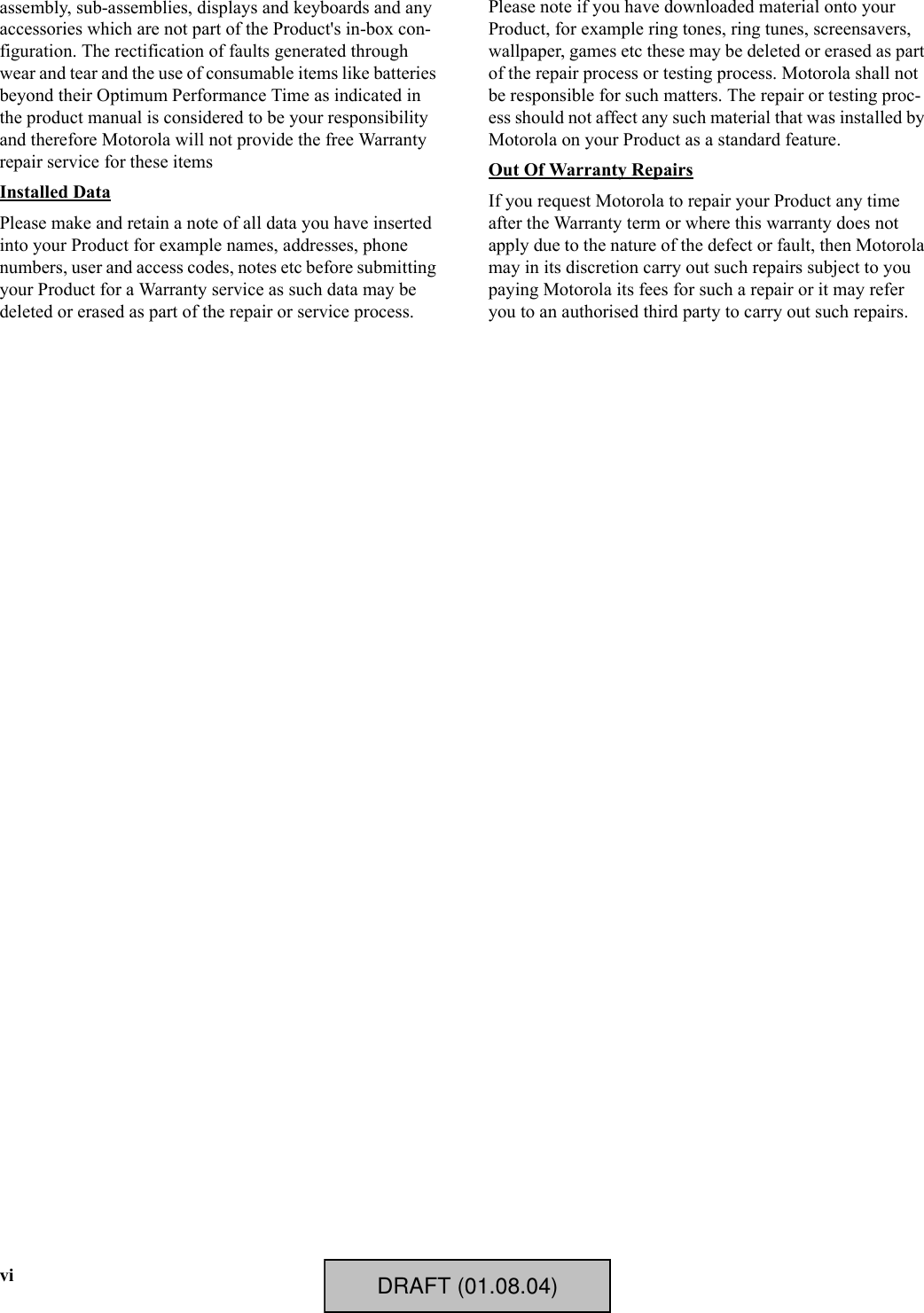 viassembly, sub-assemblies, displays and keyboards and any accessories which are not part of the Product&apos;s in-box con-figuration. The rectification of faults generated through wear and tear and the use of consumable items like batteries beyond their Optimum Performance Time as indicated in the product manual is considered to be your responsibility and therefore Motorola will not provide the free Warranty repair service for these itemsInstalled DataPlease make and retain a note of all data you have inserted into your Product for example names, addresses, phone numbers, user and access codes, notes etc before submitting your Product for a Warranty service as such data may be deleted or erased as part of the repair or service process.Please note if you have downloaded material onto your Product, for example ring tones, ring tunes, screensavers, wallpaper, games etc these may be deleted or erased as part of the repair process or testing process. Motorola shall not be responsible for such matters. The repair or testing proc-ess should not affect any such material that was installed by Motorola on your Product as a standard feature.Out Of Warranty RepairsIf you request Motorola to repair your Product any time after the Warranty term or where this warranty does not apply due to the nature of the defect or fault, then Motorola may in its discretion carry out such repairs subject to you paying Motorola its fees for such a repair or it may refer you to an authorised third party to carry out such repairs.DRAFT (01.08.04)