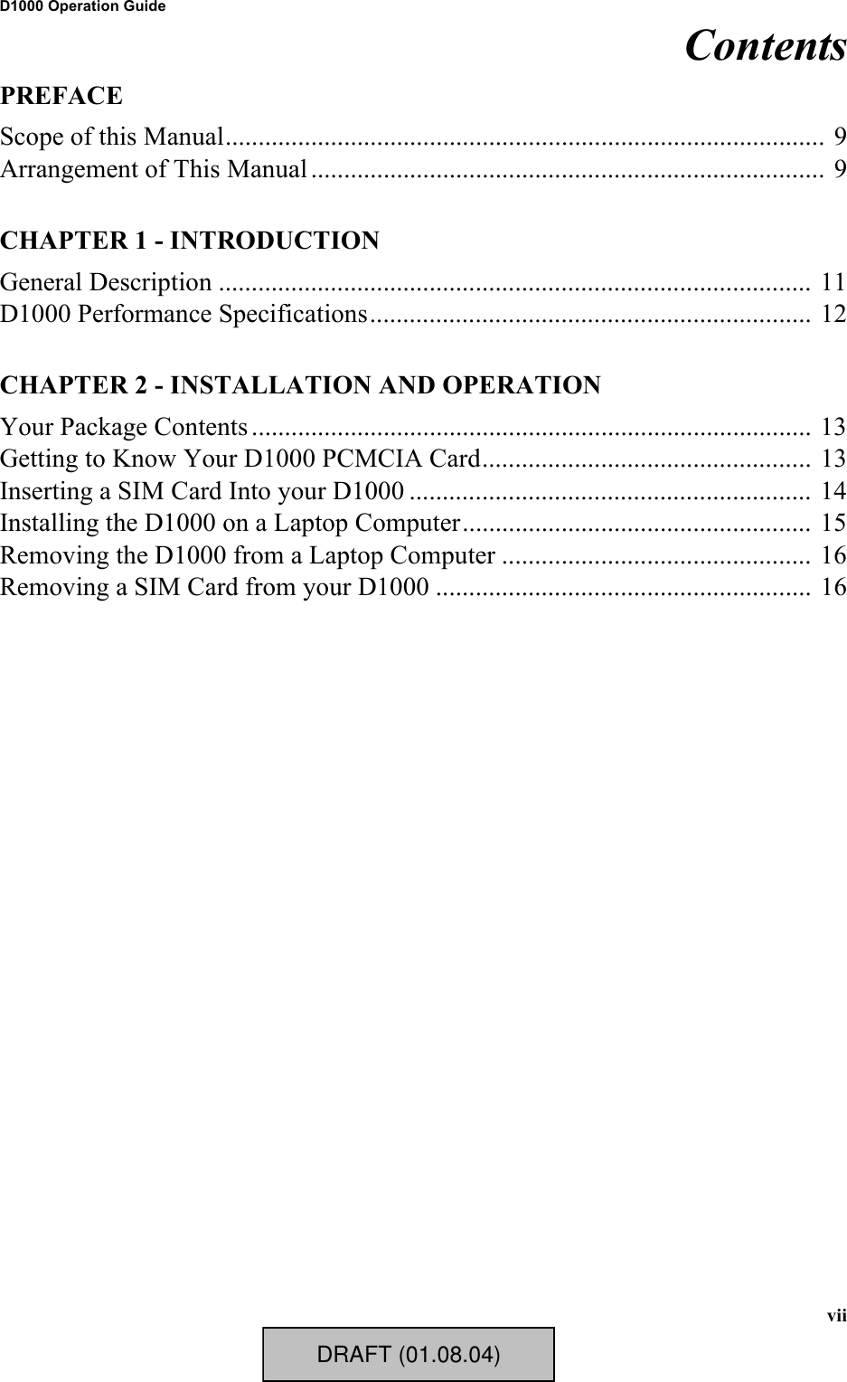 viiD1000 Operation GuideContentsPREFACEScope of this Manual........................................................................................... 9Arrangement of This Manual .............................................................................. 9CHAPTER 1 - INTRODUCTIONGeneral Description .......................................................................................... 11D1000 Performance Specifications................................................................... 12CHAPTER 2 - INSTALLATION AND OPERATIONYour Package Contents ..................................................................................... 13Getting to Know Your D1000 PCMCIA Card.................................................. 13Inserting a SIM Card Into your D1000 ............................................................. 14Installing the D1000 on a Laptop Computer..................................................... 15Removing the D1000 from a Laptop Computer ............................................... 16Removing a SIM Card from your D1000 ......................................................... 16DRAFT (01.08.04)