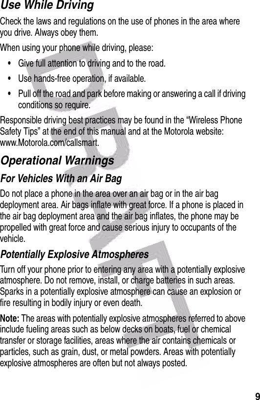  9Use While DrivingCheck the laws and regulations on the use of phones in the area where you drive. Always obey them.When using your phone while driving, please:•Give full attention to driving and to the road.•Use hands-free operation, if available.•Pull off the road and park before making or answering a call if driving conditions so require.Responsible driving best practices may be found in the “Wireless Phone Safety Tips” at the end of this manual and at the Motorola website: www.Motorola.com/callsmart.Operational WarningsFor Vehicles With an Air BagDo not place a phone in the area over an air bag or in the air bag deployment area. Air bags inflate with great force. If a phone is placed in the air bag deployment area and the air bag inflates, the phone may be propelled with great force and cause serious injury to occupants of the vehicle.Potentially Explosive AtmospheresTurn off your phone prior to entering any area with a potentially explosive atmosphere. Do not remove, install, or charge batteries in such areas. Sparks in a potentially explosive atmosphere can cause an explosion or fire resulting in bodily injury or even death.Note: The areas with potentially explosive atmospheres referred to above include fueling areas such as below decks on boats, fuel or chemical transfer or storage facilities, areas where the air contains chemicals or particles, such as grain, dust, or metal powders. Areas with potentially explosive atmospheres are often but not always posted.