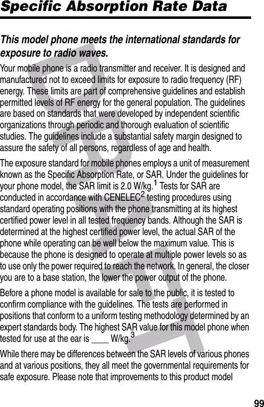  99Specific Absorption Rate DataThis model phone meets the international standards for exposure to radio waves.Your mobile phone is a radio transmitter and receiver. It is designed and manufactured not to exceed limits for exposure to radio frequency (RF) energy. These limits are part of comprehensive guidelines and establish permitted levels of RF energy for the general population. The guidelines are based on standards that were developed by independent scientific organizations through periodic and thorough evaluation of scientific studies. The guidelines include a substantial safety margin designed to assure the safety of all persons, regardless of age and health.The exposure standard for mobile phones employs a unit of measurement known as the Specific Absorption Rate, or SAR. Under the guidelines for your phone model, the SAR limit is 2.0 W/kg.1 Tests for SAR are conducted in accordance with CENELEC2 testing procedures using standard operating positions with the phone transmitting at its highest certified power level in all tested frequency bands. Although the SAR is determined at the highest certified power level, the actual SAR of the phone while operating can be well below the maximum value. This is because the phone is designed to operate at multiple power levels so as to use only the power required to reach the network. In general, the closer you are to a base station, the lower the power output of the phone.Before a phone model is available for sale to the public, it is tested to confirm compliance with the guidelines. The tests are performed in positions that conform to a uniform testing methodology determined by an expert standards body. The highest SAR value for this model phone when tested for use at the ear is ____ W/kg.3While there may be differences between the SAR levels of various phones and at various positions, they all meet the governmental requirements for safe exposure. Please note that improvements to this product model 