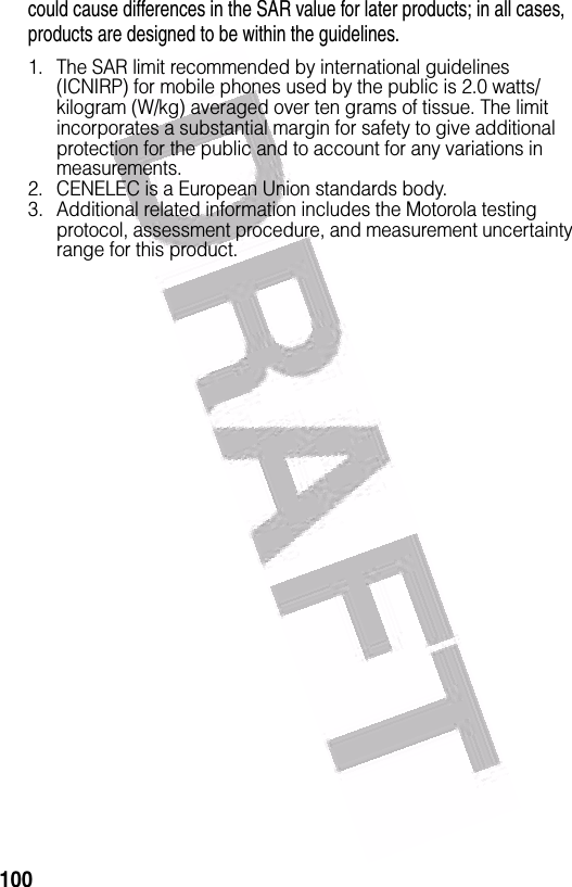  100could cause differences in the SAR value for later products; in all cases, products are designed to be within the guidelines.1. The SAR limit recommended by international guidelines (ICNIRP) for mobile phones used by the public is 2.0 watts/kilogram (W/kg) averaged over ten grams of tissue. The limit incorporates a substantial margin for safety to give additional protection for the public and to account for any variations in measurements.2. CENELEC is a European Union standards body.3. Additional related information includes the Motorola testing protocol, assessment procedure, and measurement uncertainty range for this product.