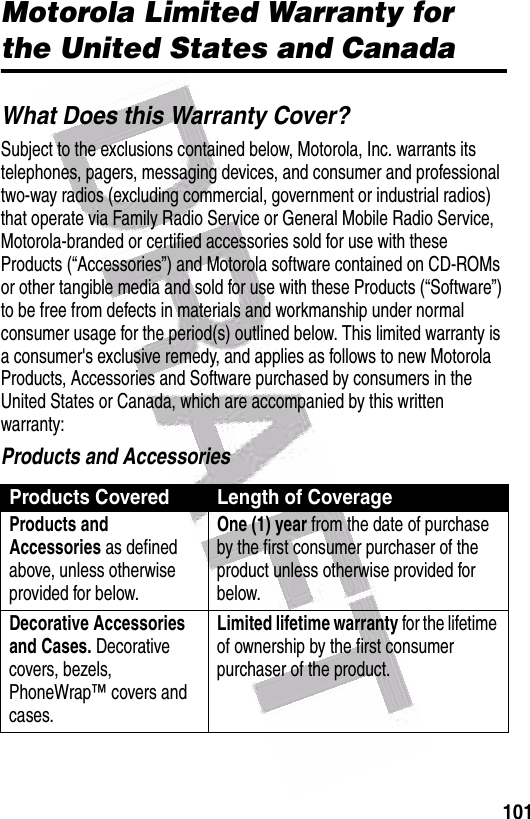  101Motorola Limited Warranty for the United States and CanadaWhat Does this Warranty Cover?Subject to the exclusions contained below, Motorola, Inc. warrants its telephones, pagers, messaging devices, and consumer and professional two-way radios (excluding commercial, government or industrial radios) that operate via Family Radio Service or General Mobile Radio Service, Motorola-branded or certified accessories sold for use with these Products (“Accessories”) and Motorola software contained on CD-ROMs or other tangible media and sold for use with these Products (“Software”) to be free from defects in materials and workmanship under normal consumer usage for the period(s) outlined below. This limited warranty is a consumer&apos;s exclusive remedy, and applies as follows to new Motorola Products, Accessories and Software purchased by consumers in the United States or Canada, which are accompanied by this written warranty:Products and AccessoriesProducts Covered Length of CoverageProducts and Accessories as defined above, unless otherwise provided for below.One (1) year from the date of purchase by the first consumer purchaser of the product unless otherwise provided for below.Decorative Accessories and Cases. Decorative covers, bezels, PhoneWrap™ covers and cases.Limited lifetime warranty for the lifetime of ownership by the first consumer purchaser of the product.