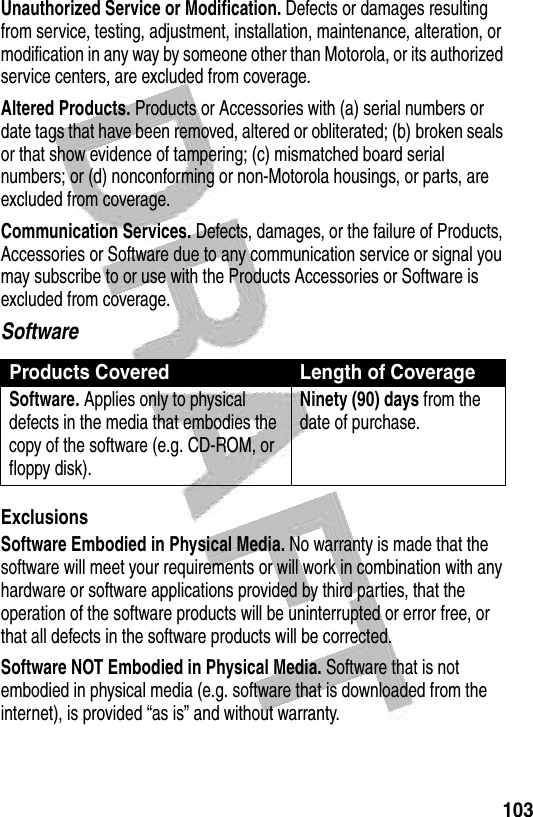  103Unauthorized Service or Modification. Defects or damages resulting from service, testing, adjustment, installation, maintenance, alteration, or modification in any way by someone other than Motorola, or its authorized service centers, are excluded from coverage.Altered Products. Products or Accessories with (a) serial numbers or date tags that have been removed, altered or obliterated; (b) broken seals or that show evidence of tampering; (c) mismatched board serial numbers; or (d) nonconforming or non-Motorola housings, or parts, are excluded from coverage.Communication Services. Defects, damages, or the failure of Products, Accessories or Software due to any communication service or signal you may subscribe to or use with the Products Accessories or Software is excluded from coverage.SoftwareExclusionsSoftware Embodied in Physical Media. No warranty is made that the software will meet your requirements or will work in combination with any hardware or software applications provided by third parties, that the operation of the software products will be uninterrupted or error free, or that all defects in the software products will be corrected.Software NOT Embodied in Physical Media. Software that is not embodied in physical media (e.g. software that is downloaded from the internet), is provided “as is” and without warranty.Products Covered Length of CoverageSoftware. Applies only to physical defects in the media that embodies the copy of the software (e.g. CD-ROM, or floppy disk).Ninety (90) days from the date of purchase.