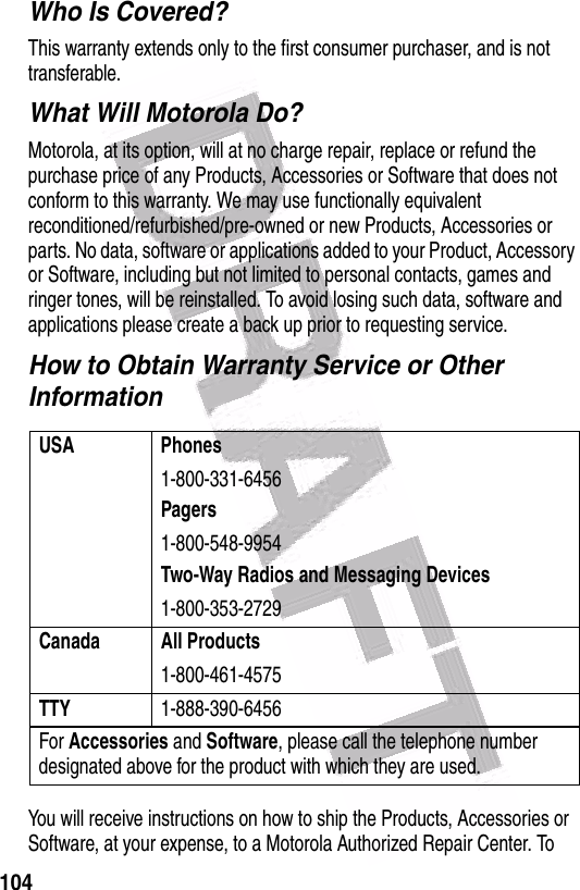  104Who Is Covered?This warranty extends only to the first consumer purchaser, and is not transferable.What Will Motorola Do?Motorola, at its option, will at no charge repair, replace or refund the purchase price of any Products, Accessories or Software that does not conform to this warranty. We may use functionally equivalent reconditioned/refurbished/pre-owned or new Products, Accessories or parts. No data, software or applications added to your Product, Accessory or Software, including but not limited to personal contacts, games and ringer tones, will be reinstalled. To avoid losing such data, software and applications please create a back up prior to requesting service.How to Obtain Warranty Service or Other InformationYou will receive instructions on how to ship the Products, Accessories or Software, at your expense, to a Motorola Authorized Repair Center. To USA Phones1-800-331-6456Pagers1-800-548-9954Two-Way Radios and Messaging Devices1-800-353-2729Canada All Products1-800-461-4575TTY1-888-390-6456For Accessories and Software, please call the telephone number designated above for the product with which they are used.