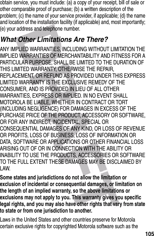  105obtain service, you must include: (a) a copy of your receipt, bill of sale or other comparable proof of purchase; (b) a written description of the problem; (c) the name of your service provider, if applicable; (d) the name and location of the installation facility (if applicable) and, most importantly; (e) your address and telephone number.What Other Limitations Are There?ANY IMPLIED WARRANTIES, INCLUDING WITHOUT LIMITATION THE IMPLIED WARRANTIES OF MERCHANTABILITY AND FITNESS FOR A PARTICULAR PURPOSE, SHALL BE LIMITED TO THE DURATION OF THIS LIMITED WARRANTY, OTHERWISE THE REPAIR, REPLACEMENT, OR REFUND AS PROVIDED UNDER THIS EXPRESS LIMITED WARRANTY IS THE EXCLUSIVE REMEDY OF THE CONSUMER, AND IS PROVIDED IN LIEU OF ALL OTHER WARRANTIES, EXPRESS OR IMPLIED. IN NO EVENT SHALL MOTOROLA BE LIABLE, WHETHER IN CONTRACT OR TORT (INCLUDING NEGLIGENCE) FOR DAMAGES IN EXCESS OF THE PURCHASE PRICE OF THE PRODUCT, ACCESSORY OR SOFTWARE, OR FOR ANY INDIRECT, INCIDENTAL, SPECIAL OR CONSEQUENTIAL DAMAGES OF ANY KIND, OR LOSS OF REVENUE OR PROFITS, LOSS OF BUSINESS, LOSS OF INFORMATION OR DATA, SOFTWARE OR APPLICATIONS OR OTHER FINANCIAL LOSS ARISING OUT OF OR IN CONNECTION WITH THE ABILITY OR INABILITY TO USE THE PRODUCTS, ACCESSORIES OR SOFTWARE TO THE FULL EXTENT THESE DAMAGES MAY BE DISCLAIMED BY LAW.Some states and jurisdictions do not allow the limitation or exclusion of incidental or consequential damages, or limitation on the length of an implied warranty, so the above limitations or exclusions may not apply to you. This warranty gives you specific legal rights, and you may also have other rights that vary from state to state or from one jurisdiction to another.Laws in the United States and other countries preserve for Motorola certain exclusive rights for copyrighted Motorola software such as the 