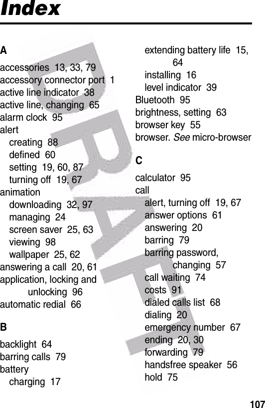  107IndexAaccessories  13, 33, 79accessory connector port  1active line indicator  38active line, changing  65alarm clock  95alertcreating  88defined  60setting  19, 60, 87turning off  19, 67animationdownloading  32, 97managing  24screen saver  25, 63viewing  98wallpaper  25, 62answering a call  20, 61application, locking and unlocking  96automatic redial  66Bbacklight  64barring calls  79batterycharging  17extending battery life  15, 64installing  16level indicator  39Bluetooth  95brightness, setting  63browser key  55browser. See micro-browserCcalculator  95callalert, turning off  19, 67answer options  61answering  20barring  79barring password, changing  57call waiting  74costs  91dialed calls list  68dialing  20emergency number  67ending  20, 30forwarding  79handsfree speaker  56hold  75