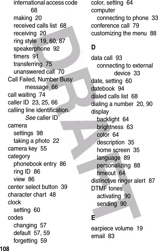  108international access code  68making  20received calls list  68receiving  20ring style  19, 60, 87speakerphone  92timers  91transferring  75unanswered call  70Call Failed, Number Busy message  66call waiting  74caller ID  23, 25, 66calling line identification. See caller IDcamerasettings  98taking a photo  22camera key  55categoryphonebook entry  86ring ID  86view  86center select button  39character chart  48clocksetting  60codeschanging  57default  57, 59forgetting  59color, setting  64computerconnecting to phone  33conference call  79customizing the menu  88Ddata call  93connecting to external device  33date, setting  60datebook  94dialed calls list  68dialing a number  20, 90displaybacklight  64brightness  63color  64description  35home screen  35language  89personalizing  88timeout  64distinctive ringer alert  87DTMF tonesactivating  90sending  90Eearpiece volume  19email  83