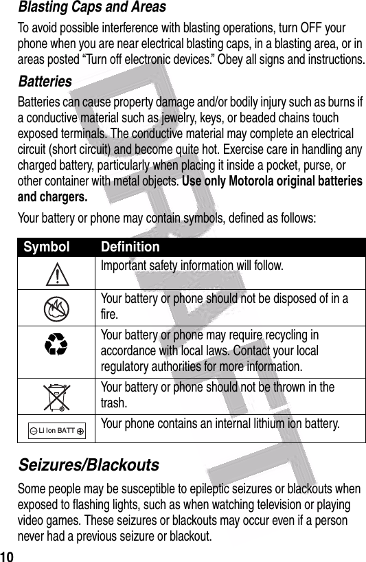  10Blasting Caps and AreasTo avoid possible interference with blasting operations, turn OFF your phone when you are near electrical blasting caps, in a blasting area, or in areas posted “Turn off electronic devices.” Obey all signs and instructions.BatteriesBatteries can cause property damage and/or bodily injury such as burns if a conductive material such as jewelry, keys, or beaded chains touch exposed terminals. The conductive material may complete an electrical circuit (short circuit) and become quite hot. Exercise care in handling any charged battery, particularly when placing it inside a pocket, purse, or other container with metal objects. Use only Motorola original batteries and chargers.Your battery or phone may contain symbols, defined as follows:Seizures/BlackoutsSome people may be susceptible to epileptic seizures or blackouts when exposed to flashing lights, such as when watching television or playing video games. These seizures or blackouts may occur even if a person never had a previous seizure or blackout.Symbol DefinitionImportant safety information will follow.Your battery or phone should not be disposed of in a fire.Your battery or phone may require recycling in accordance with local laws. Contact your local regulatory authorities for more information.Your battery or phone should not be thrown in the trash.Your phone contains an internal lithium ion battery.032374o032376o032375o032377o032378oLi Ion BATT