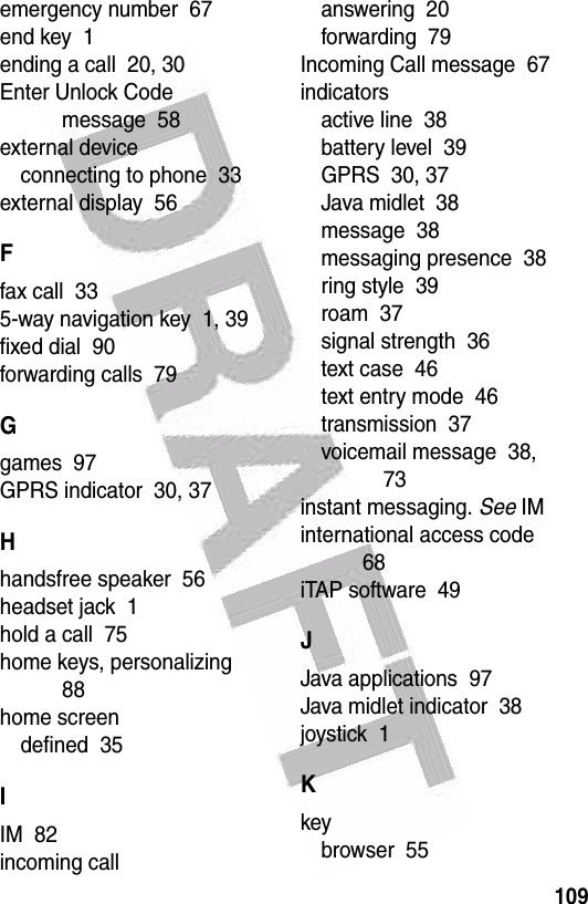  109emergency number  67end key  1ending a call  20, 30Enter Unlock Code message  58external deviceconnecting to phone  33external display  56Ffax call  335-way navigation key  1, 39fixed dial  90forwarding calls  79Ggames  97GPRS indicator  30, 37Hhandsfree speaker  56headset jack  1hold a call  75home keys, personalizing  88home screendefined  35IIM  82incoming callanswering  20forwarding  79Incoming Call message  67indicatorsactive line  38battery level  39GPRS  30, 37Java midlet  38message  38messaging presence  38ring style  39roam  37signal strength  36text case  46text entry mode  46transmission  37voicemail message  38, 73instant messaging. See IMinternational access code  68iTAP software  49JJava applications  97Java midlet indicator  38joystick  1Kkeybrowser  55