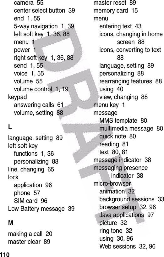  110camera  55center select button  39end  1, 555-way navigation  1, 39left soft key  1, 36, 88menu  1power  1right soft key  1, 36, 88send  1, 55voice  1, 55volume  55volume control  1, 19keypadanswering calls  61volume, setting  88Llanguage, setting  89left soft keyfunctions  1, 36personalizing  88line, changing  65lockapplication  96phone  57SIM card  96Low Battery message  39Mmaking a call  20master clear  89master reset  89memory card  15menuentering text  43icons, changing in home screen  88icons, converting to text  88language, setting  89personalizing  88rearranging features  88using  40view, changing  88menu key  1messageMMS template  80multimedia message  80quick note  80reading  81text  80, 81message indicator  38messaging presence indicator  38micro-browseranimation  32background sessions  33browser setup  32, 96Java applications  97picture  32ring tone  32using  30, 96Web sessions  32, 96