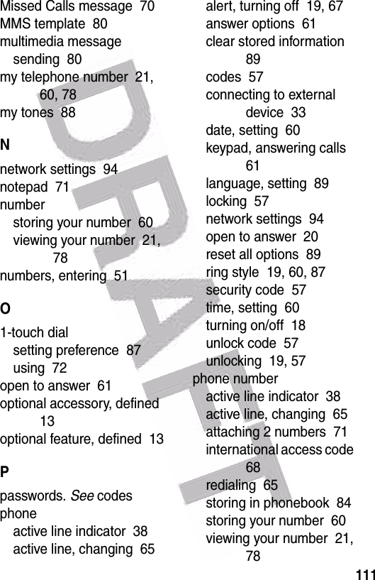  111Missed Calls message  70MMS template  80multimedia messagesending  80my telephone number  21, 60, 78my tones  88Nnetwork settings  94notepad  71numberstoring your number  60viewing your number  21, 78numbers, entering  51O1-touch dialsetting preference  87using  72open to answer  61optional accessory, defined  13optional feature, defined  13Ppasswords. See codesphoneactive line indicator  38active line, changing  65alert, turning off  19, 67answer options  61clear stored information  89codes  57connecting to external device  33date, setting  60keypad, answering calls  61language, setting  89locking  57network settings  94open to answer  20reset all options  89ring style  19, 60, 87security code  57time, setting  60turning on/off  18unlock code  57unlocking  19, 57phone numberactive line indicator  38active line, changing  65attaching 2 numbers  71international access code  68redialing  65storing in phonebook  84storing your number  60viewing your number  21, 78