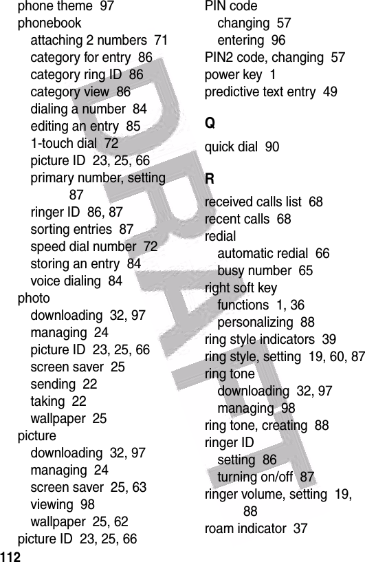  112phone theme  97phonebookattaching 2 numbers  71category for entry  86category ring ID  86category view  86dialing a number  84editing an entry  851-touch dial  72picture ID  23, 25, 66primary number, setting  87ringer ID  86, 87sorting entries  87speed dial number  72storing an entry  84voice dialing  84photodownloading  32, 97managing  24picture ID  23, 25, 66screen saver  25sending  22taking  22wallpaper  25picturedownloading  32, 97managing  24screen saver  25, 63viewing  98wallpaper  25, 62picture ID  23, 25, 66PIN codechanging  57entering  96PIN2 code, changing  57power key  1predictive text entry  49Qquick dial  90Rreceived calls list  68recent calls  68redialautomatic redial  66busy number  65right soft keyfunctions  1, 36personalizing  88ring style indicators  39ring style, setting  19, 60, 87ring tonedownloading  32, 97managing  98ring tone, creating  88ringer IDsetting  86turning on/off  87ringer volume, setting  19, 88roam indicator  37