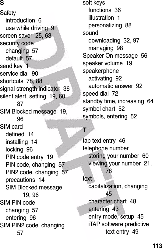  113SSafetyintroduction  6use while driving  9screen saver  25, 63security codechanging  57default  57send key  1service dial  90shortcuts  78, 88signal strength indicator  36silent alert, setting  19, 60, 87SIM Blocked message  19, 96SIM carddefined  14installing  14locking  96PIN code entry  19PIN code, changing  57PIN2 code, changing  57precautions  14SIM Blocked message  19, 96SIM PIN codechanging  57entering  96SIM PIN2 code, changing  57soft keysfunctions  36illustration  1personalizing  88sounddownloading  32, 97managing  98Speaker On message  56speaker volume  19speakerphoneactivating  92automatic answer  92speed dial  72standby time, increasing  64symbol chart  52symbols, entering  52Ttap text entry  46telephone numberstoring your number  60viewing your number  21, 78textcapitalization, changing  45character chart  48entering  43entry mode, setup  45iTAP software predictive text entry  49