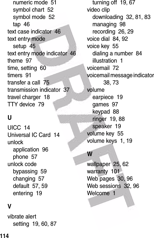  114numeric mode  51symbol chart  52symbol mode  52tap  46text case indicator  46text entry modesetup  45text entry mode indicator  46theme  97time, setting  60timers  91transfer a call  75transmission indicator  37travel charger  18TTY device  79UUICC  14Universal IC Card  14unlockapplication  96phone  57unlock codebypassing  59changing  57default  57, 59entering  19Vvibrate alertsetting  19, 60, 87turning off  19, 67video clipdownloading  32, 81, 83managing  98recording  26, 29voice dial  84, 92voice key  55dialing a number  84illustration  1voicemail  72voicemail message indicator  38, 73volumeearpiece  19games  97keypad  88ringer  19, 88speaker  19volume key  55volume keys  1, 19Wwallpaper  25, 62warranty  101Web pages  30, 96Web sessions  32, 96Welcome  1