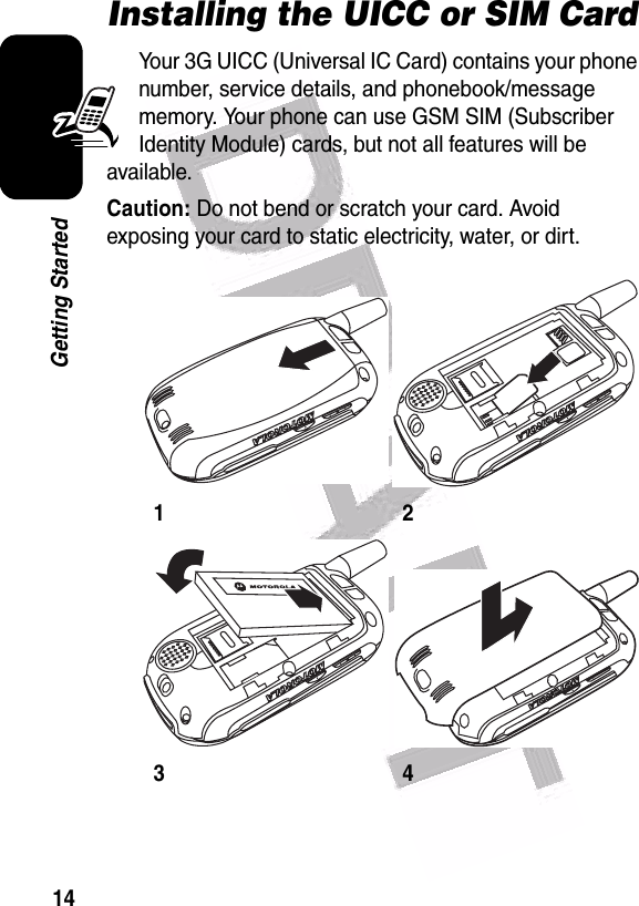  14Getting StartedInstalling the UICC or SIM CardYour 3G UICC (Universal IC Card) contains your phone number, service details, and phonebook/message memory. Your phone can use GSM SIM (Subscriber Identity Module) cards, but not all features will be available.Caution: Do not bend or scratch your card. Avoid exposing your card to static electricity, water, or dirt.1234