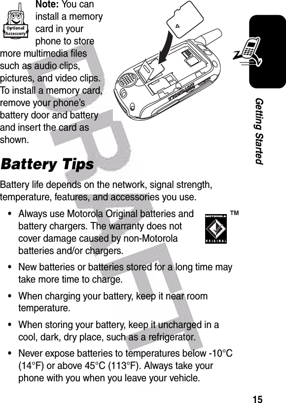  15Getting StartedNote: You can install a memory card in your phone to store more multimedia files such as audio clips, pictures, and video clips. To install a memory card, remove your phone’s battery door and battery and insert the card as shown.Battery TipsBattery life depends on the network, signal strength, temperature, features, and accessories you use.•Always use Motorola Original batteries and battery chargers. The warranty does not cover damage caused by non-Motorola batteries and/or chargers.•New batteries or batteries stored for a long time may take more time to charge.•When charging your battery, keep it near room temperature.•When storing your battery, keep it uncharged in a cool, dark, dry place, such as a refrigerator.•Never expose batteries to temperatures below -10°C (14°F) or above 45°C (113°F). Always take your phone with you when you leave your vehicle.