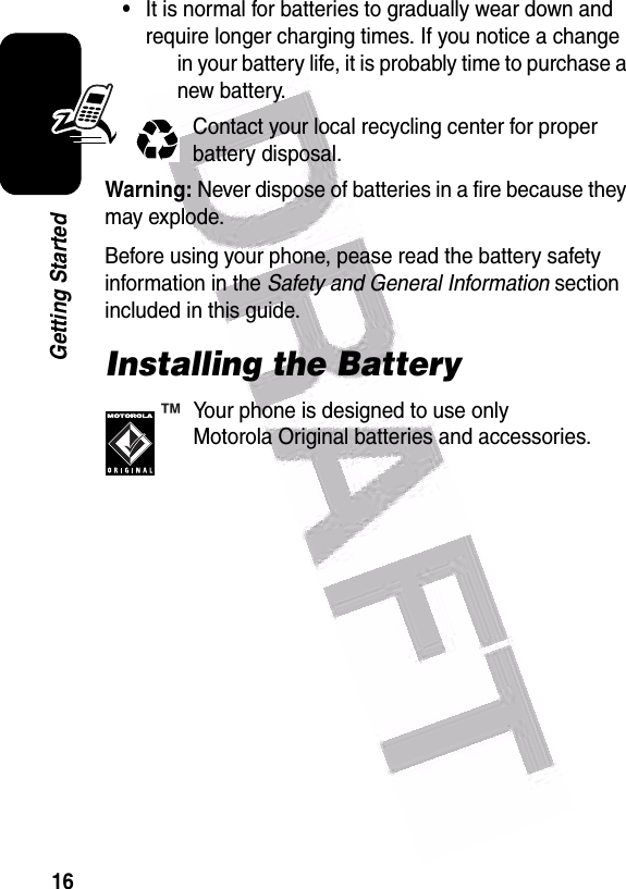  16Getting Started•It is normal for batteries to gradually wear down and require longer charging times. If you notice a change in your battery life, it is probably time to purchase a new battery.Contact your local recycling center for proper battery disposal.Warning: Never dispose of batteries in a fire because they may explode.Before using your phone, pease read the battery safety information in the Safety and General Information section included in this guide.Installing the BatteryYour phone is designed to use only Motorola Original batteries and accessories.