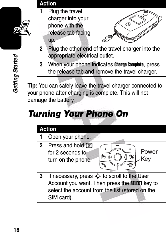  18Getting StartedTip: You can safely leave the travel charger connected to your phone after charging is complete. This will not damage the battery.Turning Your Phone OnAction1Plug the travel charger into your phone with the release tab facing up.2Plug the other end of the travel charger into the appropriate electrical outlet.3When your phone indicates Charge Complete, press the release tab and remove the travel charger.Action1Open your phone.2Press and hold o for 2 seconds to turn on the phone.3If necessary, press S to scroll to the User Account you want. Then press the SELECT key to select the account from the list (stored on the SIM card).Power Key