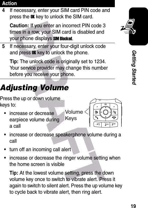  19Getting StartedAdjusting VolumePress the up or down volume keys to:•increase or decrease earpiece volume during a call•increase or decrease speakerphone volume during a call•turn off an incoming call alert•increase or decrease the ringer volume setting when the home screen is visibleTip: At the lowest volume setting, press the down volume key once to switch to vibrate alert. Press it again to switch to silent alert. Press the up volume key to cycle back to vibrate alert, then ring alert.4If necessary, enter your SIM card PIN code and press the OK key to unlock the SIM card.Caution: If you enter an incorrect PIN code 3 times in a row, your SIM card is disabled and your phone displays SIM Blocked.5If necessary, enter your four-digit unlock code and press OK key to unlock the phone.Tip: The unlock code is originally set to 1234. Your service provider may change this number before you receive your phone.ActionVolumeKeys