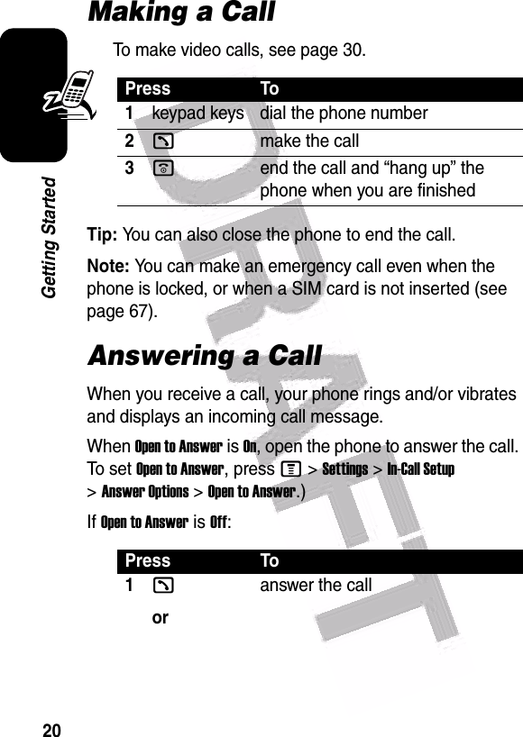  20Getting StartedMaking a CallTo make video calls, see page 30.Tip: You can also close the phone to end the call.Note: You can make an emergency call even when the phone is locked, or when a SIM card is not inserted (see page 67).Answering a CallWhen you receive a call, your phone rings and/or vibrates and displays an incoming call message.When Open to Answer is On, open the phone to answer the call. To set  Open to Answer, press M &gt;Settings &gt;In-Call Setup &gt;Answer Options &gt;Open to Answer.)If Open to Answer is Off:Press To1keypad keys dial the phone number2kmake the call3oend the call and “hang up” the phone when you are finishedPress To1koranswer the call