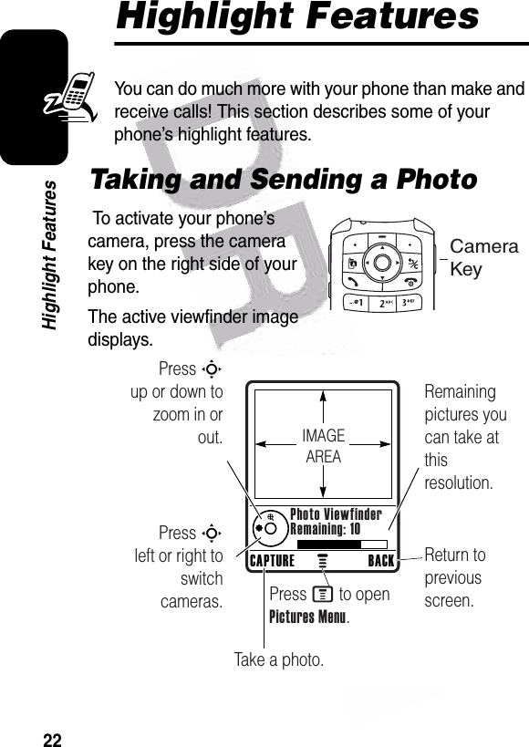  22Highlight FeaturesHighlight FeaturesYou can do much more with your phone than make and receive calls! This section describes some of your phone’s highlight features.Taking and Sending a Photo To activate your phone’s camera, press the camera key on the right side of your phone.The active viewfinder image displays.Camera KeyPress S        up or down to zoom in or out.Remaining pictures you can take at this resolution.Return to previous screen.Press S        left or right to switch cameras.Take a photo.Press M to open Pictures Menu.CAPTURE BACKPhoto ViewfinderRemaining: 10IMAGEAREA