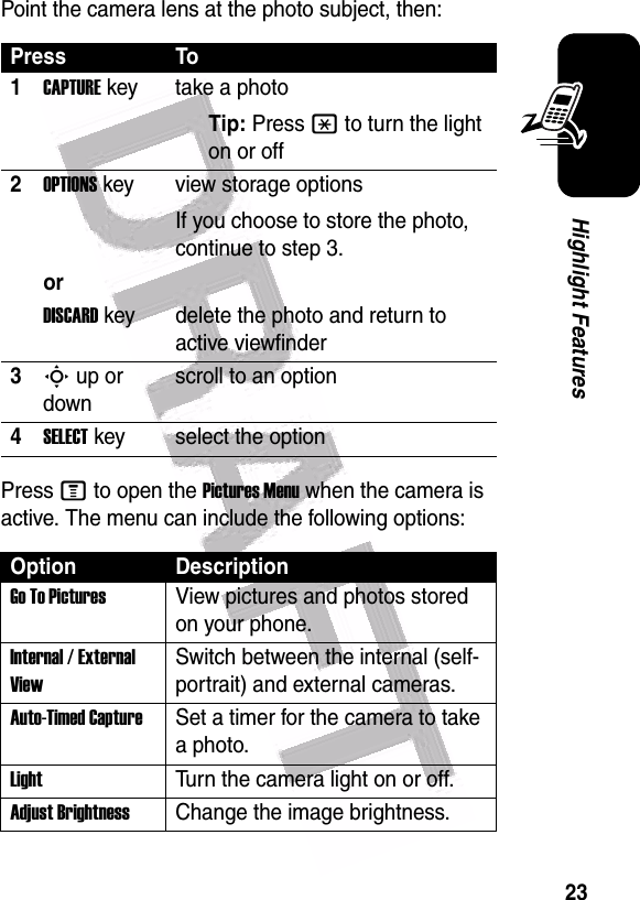  23Highlight FeaturesPoint the camera lens at the photo subject, then:Press M to open the Pictures Menu when the camera is active. The menu can include the following options:Press To1CAPTURE key take a photoTip: Press * to turn the light on or off2OPTIONS key view storage optionsIf you choose to store the photo, continue to step 3.orDISCARD key delete the photo and return to active viewfinder3S up or downscroll to an option4SELECT key select the optionOption DescriptionGo To PicturesView pictures and photos stored on your phone.Internal / External ViewSwitch between the internal (self-portrait) and external cameras.Auto-Timed CaptureSet a timer for the camera to take a photo.LightTurn the camera light on or off.Adjust BrightnessChange the image brightness.