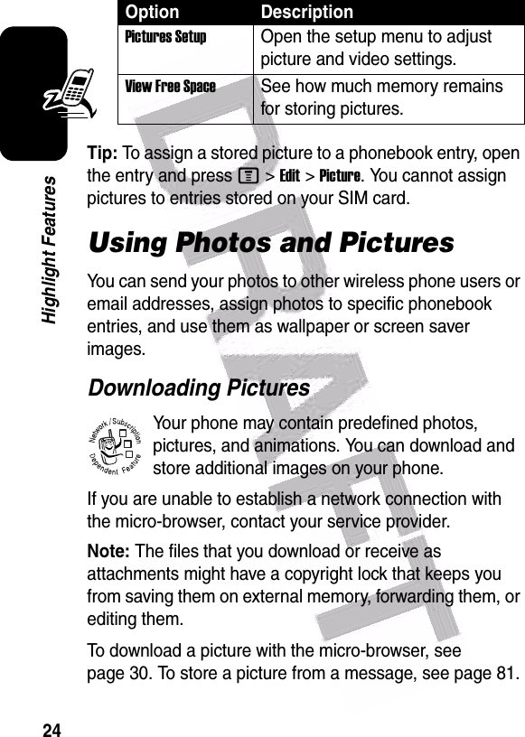  24Highlight FeaturesTip: To assign a stored picture to a phonebook entry, open the entry and press M&gt;Edit&gt;Picture. You cannot assign pictures to entries stored on your SIM card.Using Photos and PicturesYou can send your photos to other wireless phone users or email addresses, assign photos to specific phonebook entries, and use them as wallpaper or screen saver images.Downloading PicturesYour phone may contain predefined photos, pictures, and animations. You can download and store additional images on your phone.If you are unable to establish a network connection with the micro-browser, contact your service provider.Note: The files that you download or receive as attachments might have a copyright lock that keeps you from saving them on external memory, forwarding them, or editing them.To download a picture with the micro-browser, see page 30. To store a picture from a message, see page 81.Pictures SetupOpen the setup menu to adjust picture and video settings.View Free SpaceSee how much memory remains for storing pictures.Option Description032380o