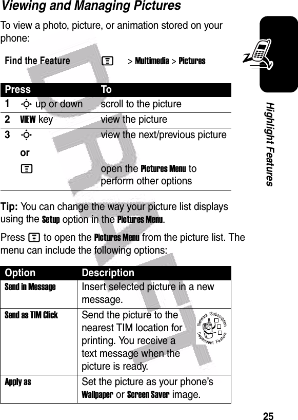  25Highlight FeaturesViewing and Managing PicturesTo view a photo, picture, or animation stored on your phone:Tip: You can change the way your picture list displays using the Setup option in the Pictures Menu.Press M to open the Pictures Menu from the picture list. The menu can include the following options:Find the FeatureM&gt;Multimedia &gt;PicturesPress To1S up or down scroll to the picture2VIEW key view the picture3Sorview the next/previous pictureMopen the Pictures Menu to perform other optionsOption DescriptionSend in MessageInsert selected picture in a new message.Send as TIM ClickSend the picture to the nearest TIM location for printing. You receive a text message when the picture is ready.Apply asSet the picture as your phone’s Wallpaper or Screen Saver image.032380o