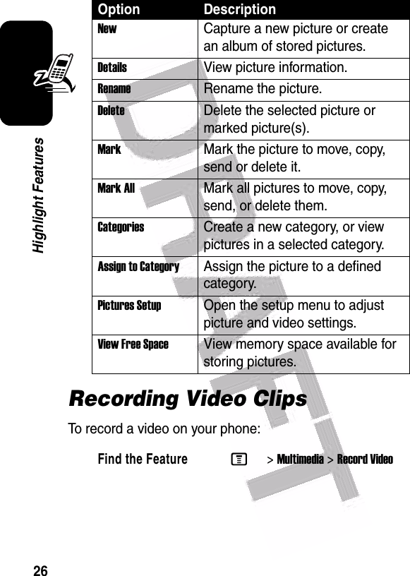  26Highlight FeaturesRecording Video ClipsTo record a video on your phone:NewCapture a new picture or create an album of stored pictures.Details View picture information.RenameRename the picture.DeleteDelete the selected picture or marked picture(s).MarkMark the picture to move, copy, send or delete it.Mark AllMark all pictures to move, copy, send, or delete them.CategoriesCreate a new category, or view pictures in a selected category.Assign to CategoryAssign the picture to a defined category.Pictures Setup Open the setup menu to adjust picture and video settings.View Free Space View memory space available for storing pictures.Find the FeatureM&gt;Multimedia &gt;Record VideoOption Description